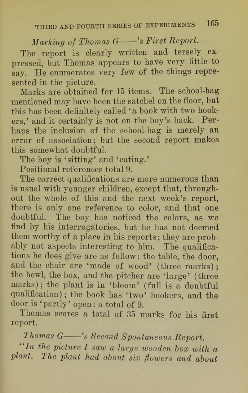 Marking of Thomas G ’s First Report. The report is clearly written and tersely ex- pressed, hut Thomas appears to have very little to say. He enumerates very few of the things repre- sented in the picture. Marks are obtained for 15 items. The school-bag mentioned may have been the satchel on the floor, but this has been definitely called ‘ a book with two hook- ers,’ and it certainly is not on the boy’s back. Per- haps the inclusion of the school-bag is merely an error of association; but the second report makes this somewhat doubtful. The boy is ‘sitting’ and ‘eating.’ Positional references total 9. The correct qualifications are more numerous than is usual with younger children, except that, through- out the whole of this and the next week’s report, there is only one reference to color, and that one doubtful. The boy has noticed the colors, as we find by his interrogatories, but he has not deemed them worthy of a place in his reports; they are prob- ably not aspects interesting to him. The qualifica- tions he does give are as follow: the table, the door, and the chair are ‘made of wood’ (three marks); the bowl, the box, and the pitcher are ‘large’ (three marks); the plant is in ‘bloom’ (full is a doubtful qualification); the book has ‘two’ hookers, and the door is ‘partly’ open: a total of 9. Thomas scores a total of 35 marks for his first report. Thomas G ’s Second Spontaneous Report. “In the picture 1 saiv a large wooden box with a plant. The plant had about six flowers and about