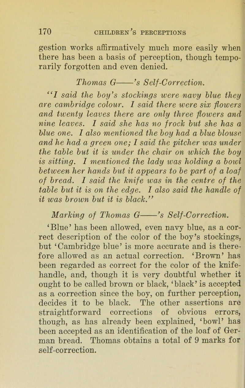 gestion works affirmatively much more easily when there has been a basis of perception, though tempo- rarily forgotten and even denied. Thomas G ’s Self-Correction. “I said the boy’s stockings were navy blue they are Cambridge colour. I said there were six flowers and twenty leaves there are only three flowers and nine leaves. 1 said she has no frock but she has a blue one. I also mentioned the boy had a blue blouse and he had a green one; 1 said the pitcher was under the table but it is under the chair on which the boy is sitting. 1 mentioned the lady was holding a bowl between her hands but it appears to be part of a loaf of bread. 1 said the knife was in the centre of the table but it is on the edge. I also said the handle of it was brown but it is black.” Marking of Thomas G ’s Self-Correction. ‘Blue’ has been allowed, even navy blue, as a cor- rect description of the color of the boy’s stockings, but ‘Cambridge blue’ is more accurate and is there- fore allowed as an actual correction. ‘Brown’ has been regarded as correct for the color of the knife- handle, and, though it is very doubtful whether it ought to be called brown or black, ‘black’ is accepted as a correction since the boy, on further perception, decides it to be black. The other assertions are straightforward corrections of obvious errors, though, as has already been explained, ‘bowl’ has been accepted as an identification of the loaf of Ger- man bread. Thomas obtains a total of 9 marks for self-correction.