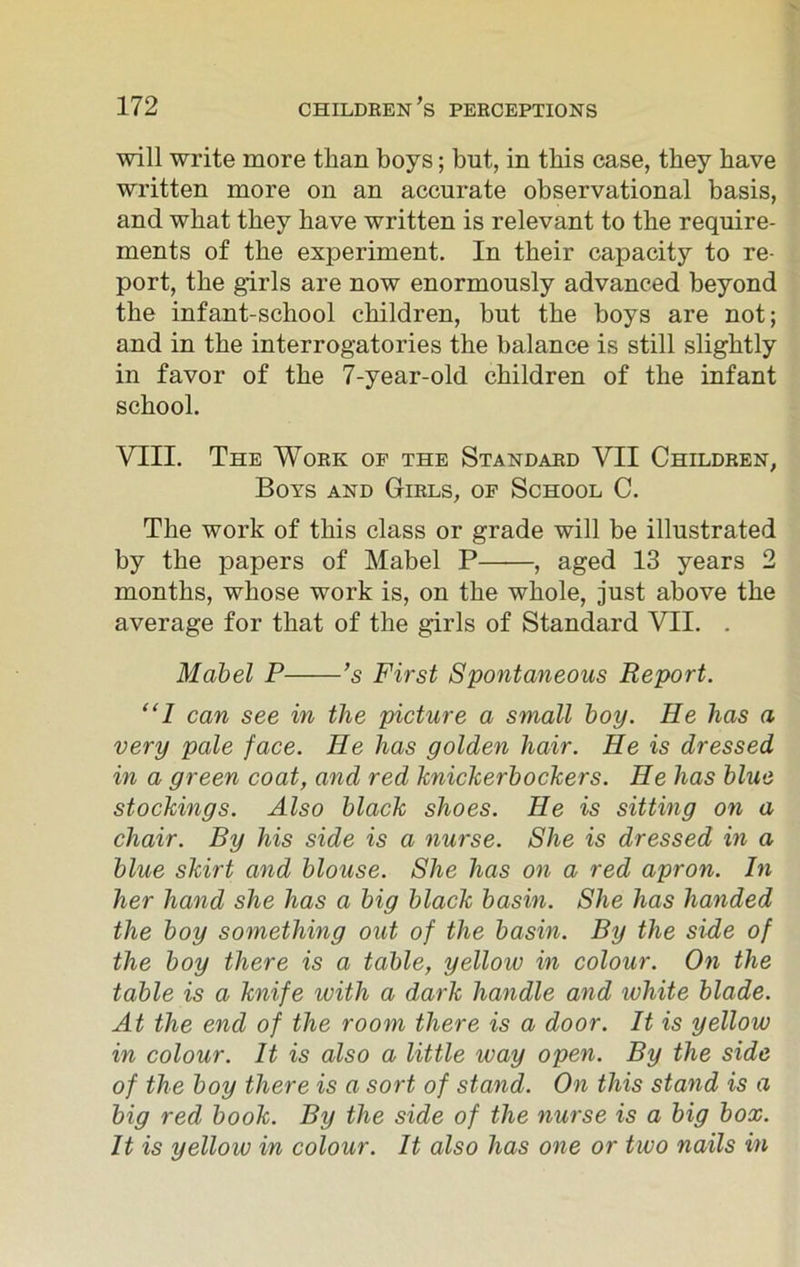will write more than boys; but, in this case, they have written more on an accurate observational basis, and wbat they have written is relevant to the require- ments of the experiment. In their capacity to re- port, the girls are now enormously advanced beyond the infant-school children, but the boys are not; and in the interrogatories the balance is still slightly in favor of the 7-year-old children of the infant school. VIII. The Work op the Standard VII Children, Boys and Girls, of School C. The work of this class or grade will be illustrated by the papers of Mabel P , aged 13 years 2 months, whose work is, on the whole, just above the average for that of the girls of Standard VII. . Mabel P ’s First Spontaneous Report. “1 can see in the picture a small boy. He has a very pale face. He has golden hair. He is dressed in a green coat, and red knickerbockers. He has blue stockings. Also black shoes. He is sitting on a chair. By his side is a nurse. She is dressed in a blue skirt and blouse. She has on a red apron. In her hand she has a big black basin. She has handed the boy something out of the basin. By the side of the boy there is a table, yellow in colour. On the table is a knife ivitli a dark handle and white blade. At the end of the room there is a door. It is yellow in colour. It is also a little way open. By the side of the boy there is a sort of stand. On this stand is a big red book. By the side of the nurse is a big box. It is yellow in colour. It also has one or two nails in