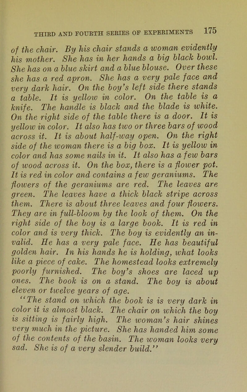 of the chair. By his chair stands a woman evidently his mother. She has in her hands a big black bowl. She has on a blue skirt and a blue blouse. Over these she has a red apron. She has a very pale face and very dark hair. On the boy’s left side there stands a table. It is yellow in color. On the table is a knife. The handle is black and the blade is white. On the right side of the table there is a door. It is yellow in color. It also has tivo or three bars of wood across it. It is about half-way open. On the right side of the ivoman there is a big box. It is yellow in color and has some nails in it. It also has a few bars of ivood across it. On the box, there is a flower pot. It is red in color and contains a few geraniums. The flowers of the geraniums are red. The leaves are green. The leaves have a thick black stripe across them. There is about three leaves and four flowers. They are in full-bloom by the look of them. On the right side of the boy is a large book. It is red in color and is very thick. The boy is evidently an in- valid. He has a very pale face. He has beautiful golden hair. In his hands he is holding, what looks like a piece of cake. The homestead looks extremely poorly furnished. The boy’s shoes are laced up ones. The book is on a stand. The boy is about eleven or twelve years of age. “The stand on which the book is is very dark in color it is almost black. The chair on which the boy is sitting is fairly high. The woman’s hair shines very much in the picture. She has handed him some of the contents of the basin. The ivoman looks very sad. She is of a very slender build.”