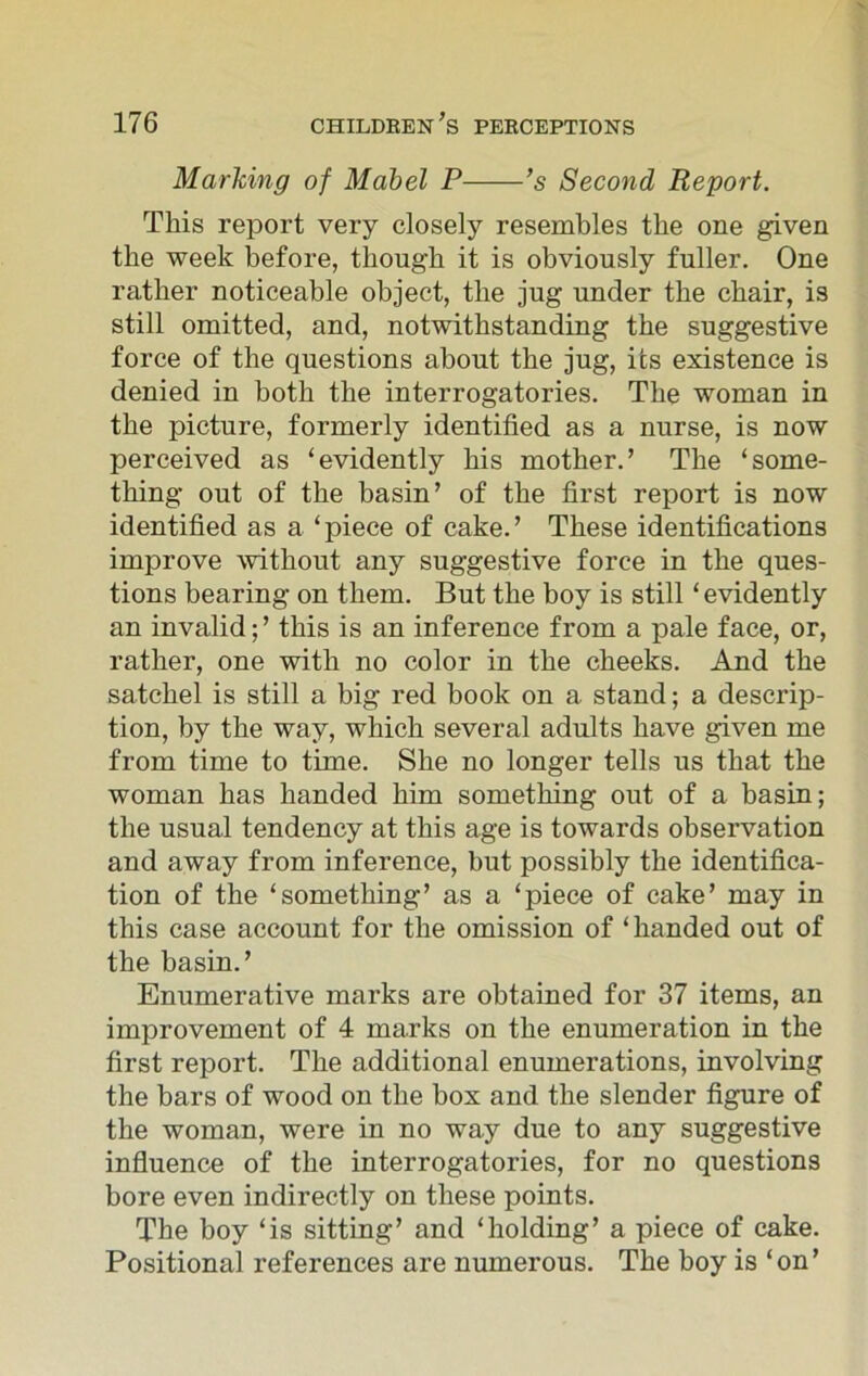 Marking of Mabel P ’s Second Report. This report very closely resembles the one given the week before, though it is obviously fuller. One rather noticeable object, the jug under the chair, is still omitted, and, notwithstanding the suggestive force of the questions about the jug, its existence is denied in both the interrogatories. The woman in the picture, formerly identified as a nurse, is now perceived as ‘evidently his mother.’ The ‘some- thing out of the basin’ of the first report is now identified as a ‘piece of cake.’ These identifications improve without any suggestive force in the ques- tions bearing on them. But the boy is still ‘evidently an invalid;’ this is an inference from a pale face, or, rather, one with no color in the cheeks. And the satchel is still a big red book on a stand; a descrip- tion, by the way, which several adults have given me from time to time. She no longer tells us that the woman has handed him something out of a basin; the usual tendency at this age is towards observation and away from inference, but possibly the identifica- tion of the ‘something’ as a ‘piece of cake’ may in this case account for the omission of ‘handed out of the basin.’ Enumerative marks are obtained for 37 items, an improvement of 4 marks on the enumeration in the first report. The additional enumerations, involving the bars of wood on the box and the slender figure of the woman, were in no way due to any suggestive influence of the interrogatories, for no questions bore even indirectly on these points. The boy ‘is sitting’ and ‘holding’ a piece of cake. Positional references are numerous. The boy is ‘on’