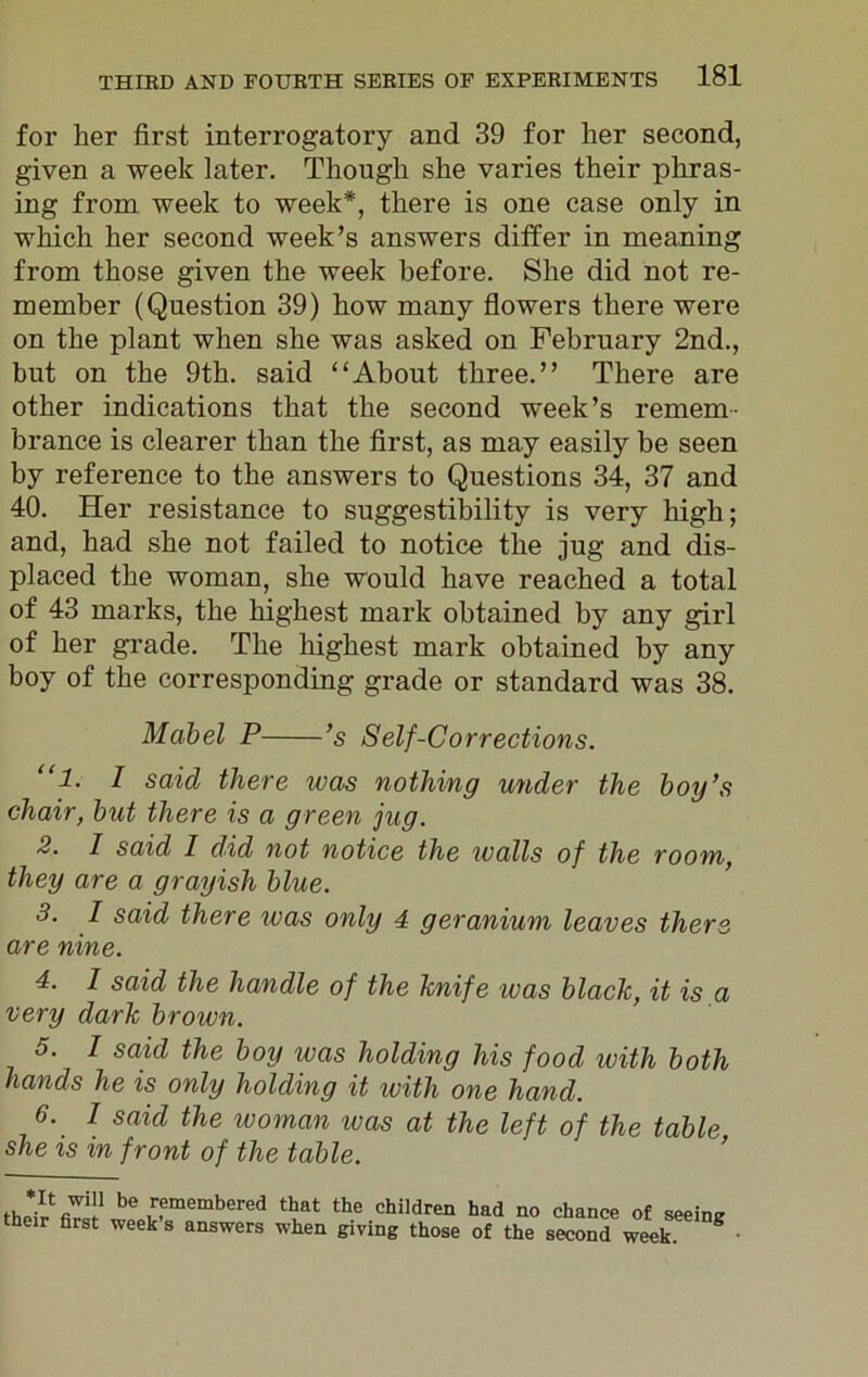 for her first interrogatory and 39 for her second, given a week later. Though she varies their phras- ing from week to week*, there is one case only in which her second week’s answers differ in meaning from those given the week before. She did not re- member (Question 39) how many flowers there were on the plant when she was asked on February 2nd., but on the 9th. said “About three.” There are other indications that the second week’s remem- brance is clearer than the first, as may easily be seen by reference to the answers to Questions 34, 37 and 40. Her resistance to suggestibility is very high; and, had she not failed to notice the jug and dis- placed the woman, she would have reached a total of 43 marks, the highest mark obtained by any girl of her grade. The highest mark obtained by any boy of the corresponding grade or standard was 38. Mabel P ’s Self-Corrections. “1. I said there was nothing under the hoy’s chair, hut there is a green jug. 2. I said 1 did not notice the walls of the room, they are a grayish blue. 3. I said there was only 4 geranium leaves there are nine. 4. I said the handle of the knife was hlack, it is a very dark brown. 5. I said the hoy was holding his food with both hands he is only holding it with one hand. 6. I said the woman was at the left of the table she is in front of the table. be 7fmembered that the children had no chance of seeing their first week s answers when giving those of the second week. 8
