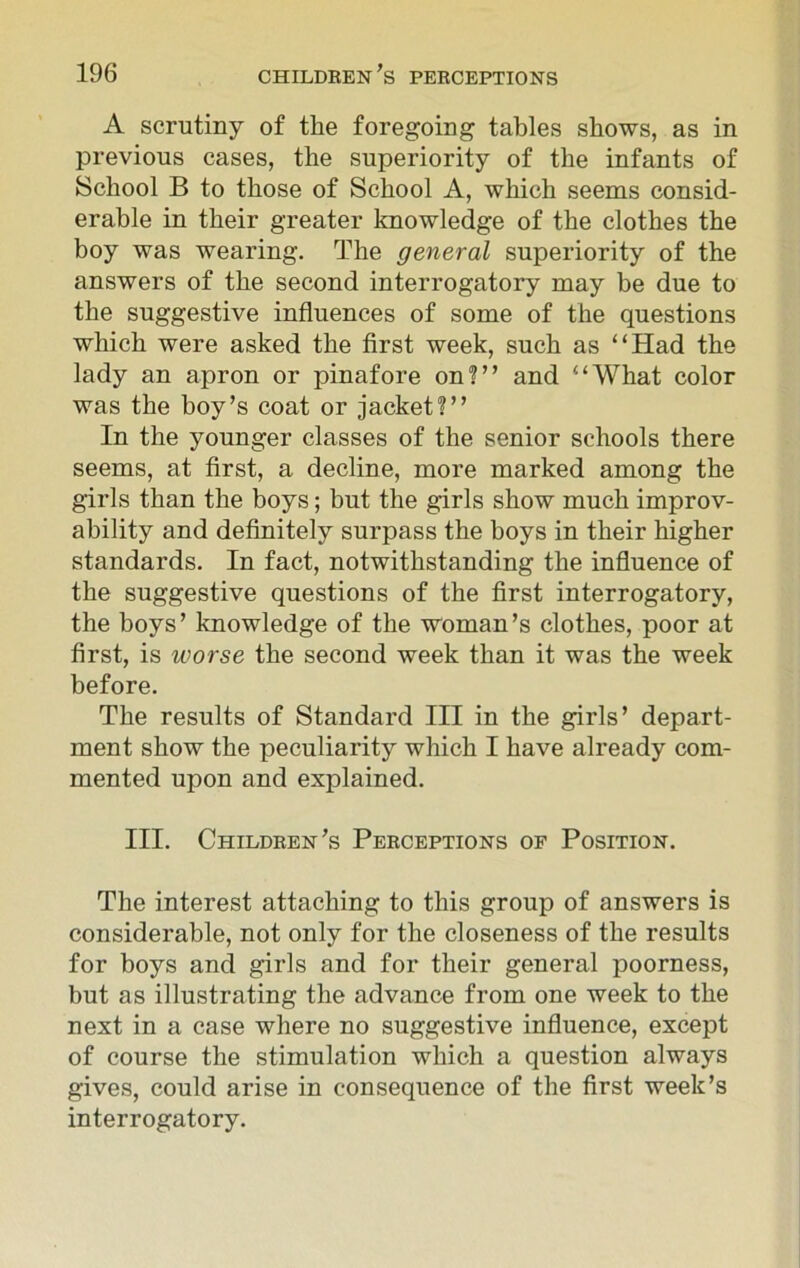 A scrutiny of the foregoing tables shows, as in previous cases, the superiority of the infants of School B to those of School A, which seems consid- erable in their greater knowledge of the clothes the boy was wearing. The general superiority of the answers of the second interrogatory may be due to the suggestive influences of some of the questions which were asked the first week, such as “Had the lady an apron or pinafore on?” and “What color was the boy’s coat or jacket?” In the younger classes of the senior schools there seems, at first, a decline, more marked among the girls than the boys; but the girls show much improv- ability and definitely surpass the hoys in their higher standards. In fact, notwithstanding the influence of the suggestive questions of the first interrogatory, the hoys’ knowledge of the woman’s clothes, poor at first, is worse the second week than it was the week before. The results of Standard III in the girls’ depart- ment show the peculiarity which I have already com- mented upon and explained. III. Children’s Perceptions of Position. The interest attaching to this group of answers is considerable, not only for the closeness of the results for boys and girls and for their general poorness, but as illustrating the advance from one week to the next in a case where no suggestive influence, except of course the stimulation which a question always gives, could arise in consequence of the first week’s interrogatory.