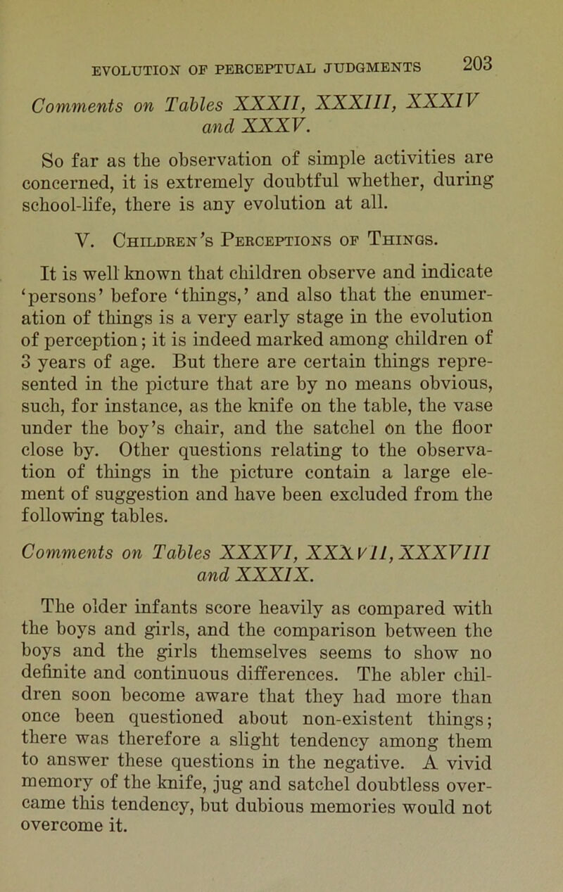 Comments on Tables XXXII, XXXIII, XXXIV and XXXV. So far as the observation of simple activities are concerned, it is extremely doubtful whether, during school-life, there is any evolution at all. V. Children’s Peeceptions of Things. It is well known that children observe and indicate ‘persons’ before ‘things,’ and also that the enumer- ation of things is a very early stage in the evolution of perception; it is indeed marked among children of 3 years of age. But there are certain things repre- sented in the picture that are by no means obvious, such, for instance, as the knife on the table, the vase under the boy’s chair, and the satchel on the floor close by. Other questions relating to the observa- tion of things in the picture contain a large ele- ment of suggestion and have been excluded from the following tables. Comments on Tables XXXVI, XXXVII, XXXVIII and XXXIX. The older infants score heavily as compared with the boys and girls, and the comparison between the boys and the girls themselves seems to show no definite and continuous differences. The abler chil- dren soon become aware that they had more than once been questioned about non-existent things; there was therefore a slight tendency among them to answer these questions in the negative. A vivid memory of the knife, jug and satchel doubtless over- came this tendency, but dubious memories would not overcome it.