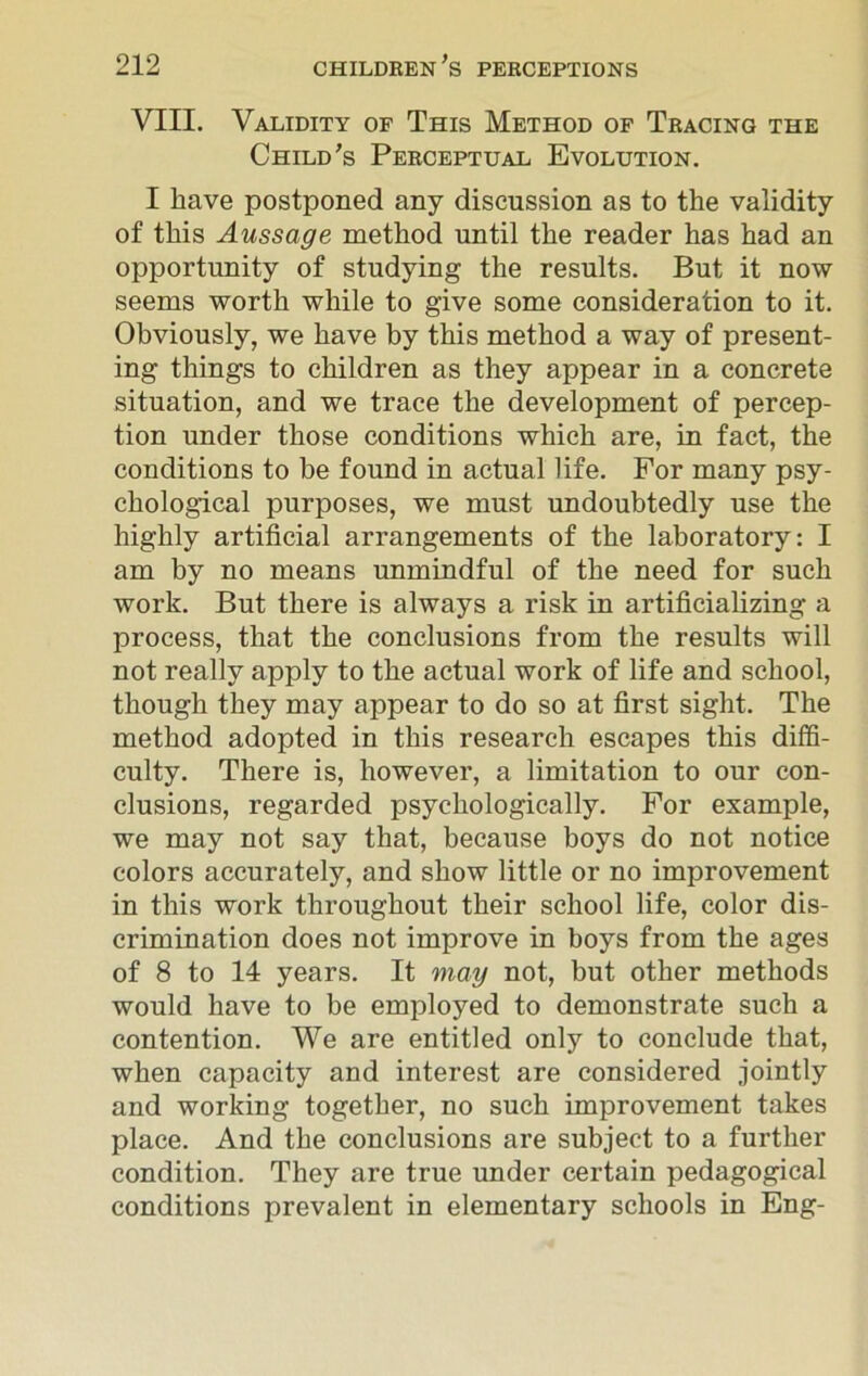 VIII. Validity of This Method of Tracing the Child's Perceptual Evolution. I have postponed any discussion as to the validity of this Aussage method until the reader has had an opportunity of studying the results. But it now seems worth while to give some consideration to it. Obviously, we have by this method a way of present- ing things to children as they appear in a concrete situation, and we trace the development of percep- tion under those conditions which are, in fact, the conditions to be found in actual life. For many psy- chological purposes, we must undoubtedly use the highly artificial arrangements of the laboratory: I am by no means unmindful of the need for such work. But there is always a risk in artificializing a process, that the conclusions from the results will not really apply to the actual work of life and school, though they may appear to do so at first sight. The method adopted in this research escapes this diffi- culty. There is, however, a limitation to our con- clusions, regarded psychologically. For example, we may not say that, because boys do not notice colors accurately, and show little or no improvement in this work throughout their school life, color dis- crimination does not improve in boys from the ages of 8 to 14 years. It may not, but other methods would have to be employed to demonstrate such a contention. We are entitled only to conclude that, when capacity and interest are considered jointly and working together, no such improvement takes place. And the conclusions are subject to a further condition. They are true under certain pedagogical conditions prevalent in elementary schools in Eng-