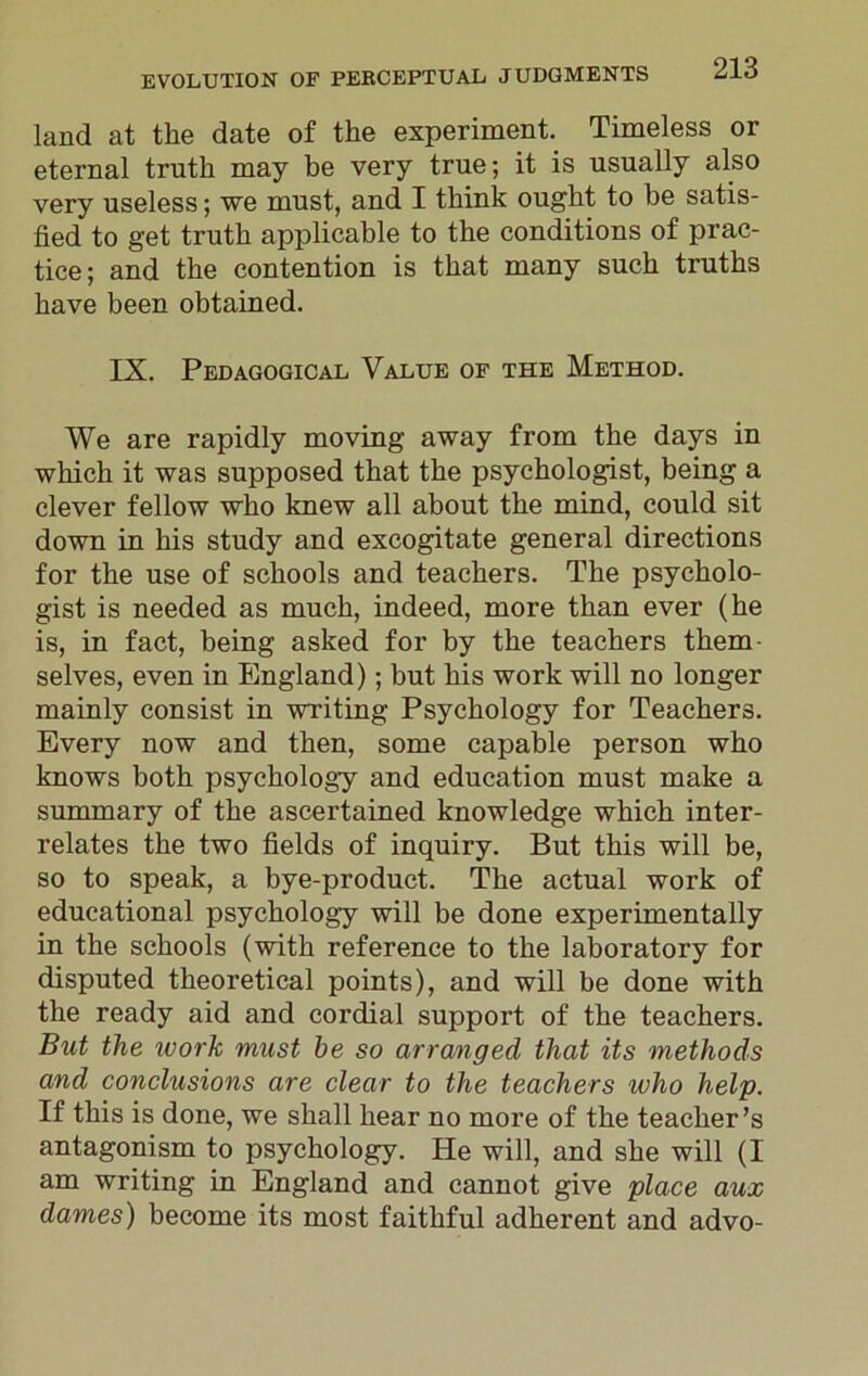 land at the date of the experiment. Timeless or eternal truth may be very true; it is usually also very useless; we must, and I think ought to be satis- fied to get truth applicable to the conditions of prac- tice; and the contention is that many such truths have been obtained. IX. Pedagogical Value of the Method. We are rapidly moving away from the days in which it was supposed that the psychologist, being a clever fellow who knew all about the mind, could sit down in his study and excogitate general directions for the use of schools and teachers. The psycholo- gist is needed as much, indeed, more than ever (he is, in fact, being asked for by the teachers them- selves, even in England); but his work will no longer mainly consist in writing Psychology for Teachers. Every now and then, some capable person who knows both psychology and education must make a summary of the ascertained knowledge which inter- relates the two fields of inquiry. But this will be, so to speak, a bye-product. The actual work of educational psychology will be done experimentally in the schools (with reference to the laboratory for disputed theoretical points), and will be done with the ready aid and cordial support of the teachers. But the ivork must be so arranged that its methods and conclusions are clear to the teachers ivho help. If this is done, we shall hear no more of the teacher’s antagonism to psychology. He will, and she will (I am writing in England and cannot give place aux dames) become its most faithful adherent and advo-