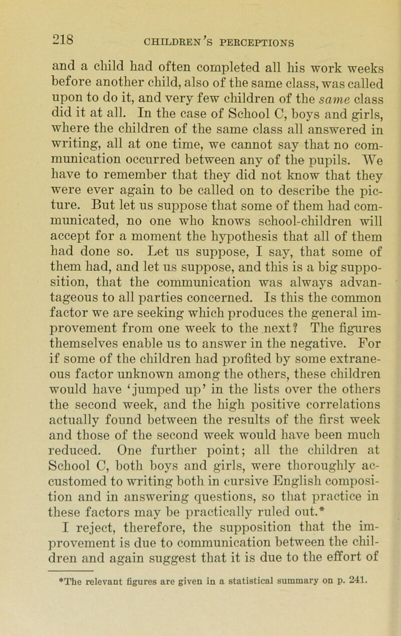 and a child had often completed all his work weeks before another child, also of the same class, was called upon to do it, and very few children of the same class did it at all. In the case of School C, boys and girls, where the children of the same class all answered in writing, all at one time, we cannot say that no com- munication occurred between any of the pupils. We have to remember that they did not know that they were ever again to be called on to describe the pic- ture. But let us suppose that some of them had com- municated, no one who knows school-children will accept for a moment the hypothesis that all of them had done so. Let us suppose, I say, that some of them had, and let us suppose, and this is a big suppo- sition, that the communication was always advan- tageous to all parties concerned. Is this the common factor we are seeking which produces the general im- provement from one week to the next ? The figures themselves enable us to answer in the negative. For if some of the children had profited by some extrane- ous factor unknown among the others, these children would have ‘jumped up’ in the lists over the others the second week, and the high positive correlations actually found between the results of the first week and those of the second week would have been much reduced. One further point; all the children at School C, both boys and girls, were thoroughly ac- customed to writing both in cursive English composi- tion and in answering questions, so that practice in these factors may be practically ruled out.* I reject, therefore, the supposition that the im- provement is due to communication between the chil- dren and again suggest that it is due to the effort of *The relevant figures are given in a statistical summary on p. 241.
