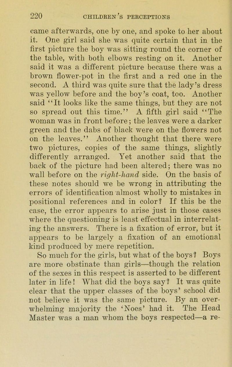 came afterwards, one by one, and spoke to her about it. One girl said she was quite certain that in the first picture the boy was sitting round the corner of the table, with both elbows resting on it. Another said it was a different picture because there was a brown flower-pot in the first and a red one in the second. A third was quite sure that the lady’s dress was yellow before and the boy’s coat, too. Another said “It looks like the same things, but they are not so spread out this time.” A fifth girl said “The woman was in front before; the leaves were a darker green and the dabs of black were on the flowers not on the leaves.” Another thought that there were two pictures, copies of the same things, slightly differently arranged. Yet another said that the back of the picture had been altered; there was no wall before on the right-hand side. On the basis of these notes should we be wrong in attributing the errors of identification almost wholly to mistakes in positional references and in color? If this be the case, the error appears to arise just in those cases where the questioning is least effectual in interrelat- ing the answers. There is a fixation of error, but it appears to be largely a fixation of an emotional kind produced by mere repetition. So much for the girls, but what of the boys? Boys are more obstinate than girls—though the relation of the sexes in this respect is asserted to be different later in life! What did the boys say? It was quite clear that the upper classes of the boys’ school did not believe it was the same picture. By an over- whelming majority the ‘Noes’ had it. The Head Master was a man whom the boys respected—a re-