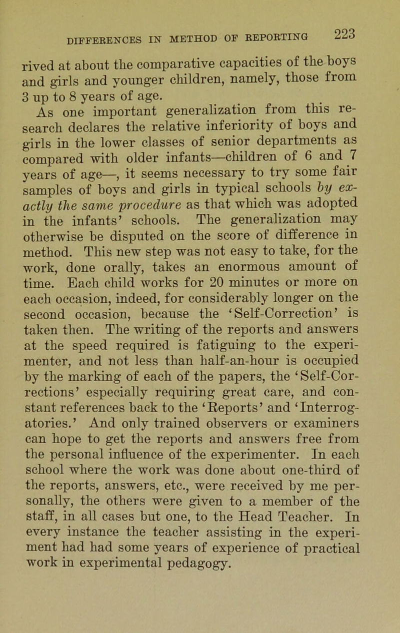rived at about the comparative capacities of the boys and girls and younger children, namely, those from 3 up to 8 years of age. As one important generalization from this re- search declares the relative inferiority of boys and girls in the lower classes of senior departments as compared with older infants—children of 6 and 7 years of age—, it seems necessary to try some fair samples of boys and girls in typical schools by ex- actly the same procedure as that which was adopted in the infants’ schools. The generalization may otherwise be disputed on the score of difference in method. This new step was not easy to take, for the work, done orally, takes an enormous amount of time. Each child works for 20 minutes or more on each occasion, indeed, for considerably longer on the second occasion, because the ‘Self-Correction’ is taken then. The writing of the reports and answers at the speed required is fatiguing to the experi- menter, and not less than lialf-an-hour is occupied by the marking of each of the papers, the ‘ Self-Cor- rections ’ especially requiring great care, and con- stant references back to the ‘Reports’ and ‘Interrog- atories.’ And only trained observers or examiners can hope to get the reports and answers free from the personal influence of the experimenter. In each school where the work was done about one-third of the reports, answers, etc., were received by me per- sonally, the others were given to a member of the staff, in all cases but one, to the Head Teacher. In every instance the teacher assisting in the experi- ment had had some years of experience of practical work in experimental pedagogy.