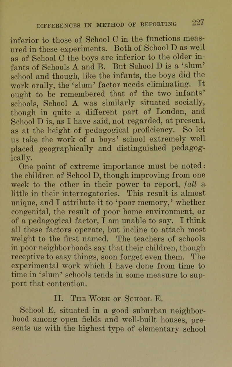 inferior to those of School C in the functions meas- ured in these experiments. Both of School D as well as of School C the boys are inferior to the older in- fants of Schools A and B. But School D is a ‘slum’ school and though, like the infants, the boys did the work orally, the ‘slum’ factor needs eliminating. It ought to be remembered that of the two infants’ schools, School A was similarly situated socially, though in quite a different part of London, and School D is, as I have said, not regarded, at present, as at the height of pedagogical proficiency. So let us take the work of a boys’ school extremely well placed geographically and distinguished pedagog- ically. One point of extreme importance must be noted: the children of School D, though improving from one week to the other in their power to report, fall a little in their interrogatories. This result is almost unique, and I attribute it to ‘ poor memory, ’ whether congenital, the result of poor home environment, or of a pedagogical factor, I am unable to say. I think all these factors operate, but incline to attach most weight to the first named. The teachers of schools in poor neighborhoods say that their children, though receptive to easy things, soon forget even them. The experimental work which I have done from time to time in ‘slum’ schools tends in some measure to sup- port that contention. II. The Work of School E. School E, situated in a good suburban neighbor- hood among open fields and well-built houses, pre- sents us with the highest type of elementary school