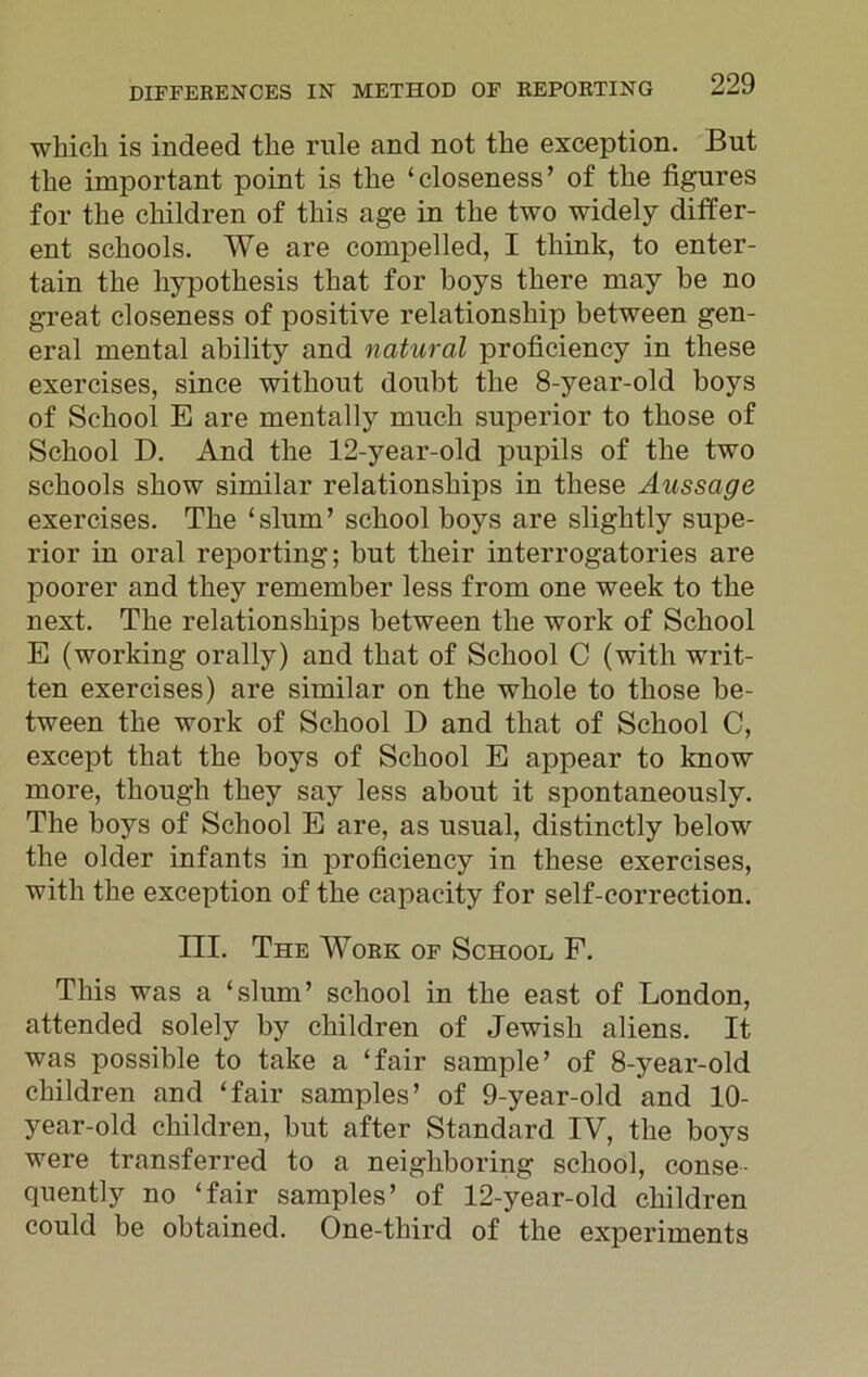 which is indeed the rule and not the exception. But the important point is the ‘closeness’ of the figures for the children of this age in the two widely differ- ent schools. We are compelled, I think, to enter- tain the hypothesis that for boys there may be no great closeness of positive relationship between gen- eral mental ability and natural proficiency in these exercises, since without doubt the 8-year-old boys of School E are mentally much superior to those of School D. And the 12-year-old pupils of the two schools show similar relationships in these Aussage exercises. The ‘slum’ school boys are slightly supe- rior in oral reporting; but their interrogatories are poorer and they remember less from one week to the next. The relationships between the work of School E (working orally) and that of School C (with writ- ten exercises) are similar on the whole to those be- tween the work of School D and that of School C, except that the boys of School E appear to know more, though they say less about it spontaneously. The boys of School E are, as usual, distinctly below the older infants in proficiency in these exercises, with the exception of the capacity for self-correction. III. The Work of School F. This was a ‘slum’ school in the east of London, attended solely by children of Jewish aliens. It was possible to take a ‘fair sample’ of 8-year-old children and ‘fair samples’ of 9-year-old and 10- year-old children, but after Standard IV, the boys were transferred to a neighboring school, conse- quently no ‘fair samples’ of 12-year-old children could be obtained. One-third of the experiments