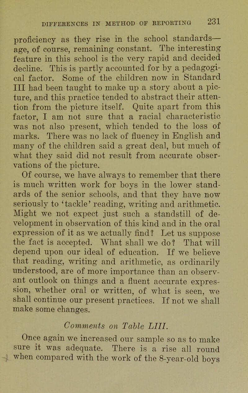 proficiency as they rise in the school standards— age, of course, remaining constant. The interesting feature in this school is the very rapid and decided decline. This is partly accounted for by a pedagogi- cal factor. Some of the children now in Standard III had been taught to make up a story about a pic- ture, and this practice tended to abstract their atten- tion from the picture itself. Quite apart from this factor, I am not sure that a racial characteristic was not also present, which tended to the loss of marks. There was no lack of fluency in English and many of the children said a great deal, but much of what they said did not result from accurate obser- vations of the picture. Of course, we have always to remember that there is much written work for boys in the lower stand- ards of the senior schools, and that they have now seriously to ‘tackle’ reading, writing and arithmetic. Might we not expect just such a standstill of de- velopment in observation of this kind and in the oral expression of it as we actually find? Let us suppose the fact is accepted. What shall we do? That will depend upon our ideal of education. If we believe that reading, writing and arithmetic, as ordinarily understood, are of more importance than an observ- ant outlook on things and a fluent accurate expres- sion, whether oral or written, of what is seen, we shall continue our present practices. If not we shall make some changes. Comments on Table LI1I. Once again we increased our sample so as to make sure it was adequate. There is a rise all round when compared with the work of the 8-year-old boys