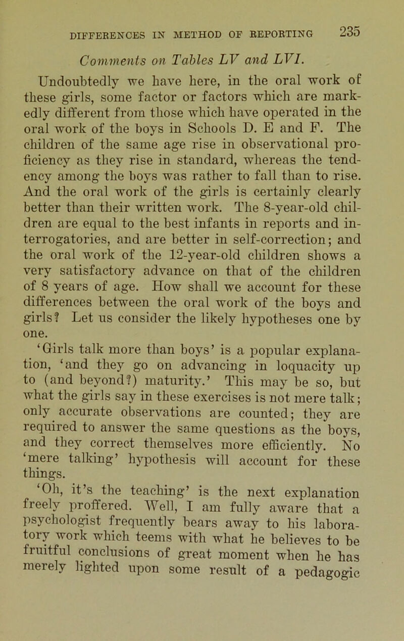 Comments on Tables LV and LVI. Undoubtedly we have here, in the oral work of these girls, some factor or factors which are mark- edly different from those which have operated in the oral work of the boys in Schools D. E and F. The children of the same age rise in observational pro- ficiency as they rise in standard, whereas the tend- ency among the boys was rather to fall than to rise. And the oral work of the girls is certainly clearly better than their written work. The 8-year-old chil- dren are equal to the best infants in reports and in- terrogatories, and are better in self-correction; and the oral work of the 12-year-old children shows a very satisfactory advance on that of the children of 8 years of age. Iiow shall we account for these differences between the oral work of the boys and girls? Let us consider the likely hypotheses one by one. ‘Girls talk more than boys’ is a popular explana- tion, ‘and they go on advancing in loquacity up to (and beyond?) maturity.’ This may be so, but what the girls say in these exercises is not mere talk; only accurate observations are counted; they are required to answer the same questions as the boys, and they correct themselves more efficiently. No ‘mere talking’ hypothesis will account for these things. ‘Oh, it’s the teaching’ is the next explanation freely proffered. Well, I am fully aware that a psychologist frequently bears away to his labora- tory work which teems with what he believes to be fruitful conclusions of great moment when he has merely lighted upon some result of a pedagogic