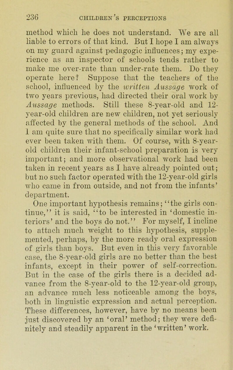 method which he does not understand. We are all liable to errors of that kind. But I hope I am always on my guard against pedagogic influences; my expe- rience as an inspector of schools tends rather to make me over-rate than under-rate them. Do they operate here? Suppose that the teachers of the school, influenced by the written Aussage work of two years previous, had directed their oral work by Aussage methods. Still these 8-year-old and 12- year-old children are new children, not yet seriously affected by the general methods of the school. And 1 am quite sure that no specifically similar work had ever been taken with them. Of course, with 8-year- old children their infant-school preparation is very important; and more observational work had been taken in recent years as I have already pointed out; but no such factor operated with the 12-year-old girls who came in from outside, and not from the infants’ department. One important hypothesis remains; “the girls con- tinue,” it is said, “to be interested in ‘domestic in- teriors’ and the boys do not.” For myself, I incline to attach much weight to this hypothesis, supple- mented, perhaps, by the more ready oral expression of girls than boys. But even in this very favorable case, the 8-year-old girls are no better than the best infants, except in their power of self-correction. But in the case of the girls there is a decided ad- vance from the 8-year-old to the 12-year-old group, an advance much less noticeable among the boys, both in linguistic expression and actual perception. These differences, however, have by no means been just discovered by an ‘oral’ method; they were defi- nitely and steadily apparent in the ‘written’ work.