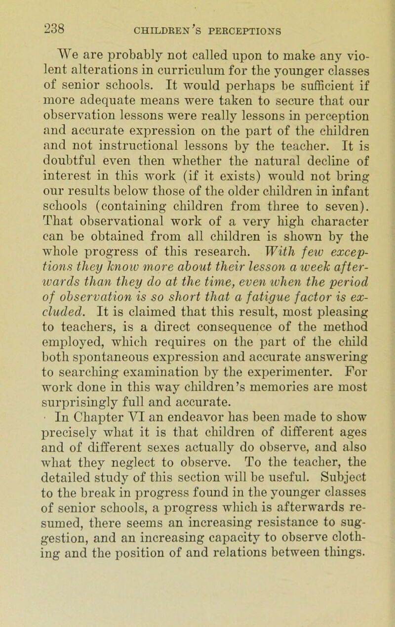 We are probably not called upon to make any vio- lent alterations in curriculum for the younger classes of senior schools. It would perhaps be sufficient if more adequate means were taken to secure that our observation lessons were really lessons in perception and accurate expression on the part of the children and not instructional lessons by the teacher. It is doubtful even then whether the natural decline of interest in this work (if it exists) would not bring our results below those of the older children in infant schools (containing children from three to seven). That observational work of a very high character can be obtained from all children is shown by the whole progress of this research. With few excep- tions they know more about their lesson a week after- wards than they do at the time, even when the period of observation is so short that a fatigue factor is ex- cluded. It is claimed that this result, most pleasing to teachers, is a direct consequence of the method employed, which requires on the part of the child both spontaneous expression and accurate answering to searching examination by the experimenter. For work done in this way children’s memories are most surprisingly full and accurate. In Chapter VI an endeavor has been made to show precisely what it is that children of different ages and of different sexes actually do observe, and also what they neglect to observe. To the teacher, the detailed study of this section will be useful. Subject to the break in progress found in the younger classes of senior schools, a progress which is afterwards re- sumed, there seems an increasing resistance to sug- gestion, and an increasing capacity to observe cloth- ing and the position of and relations between things.