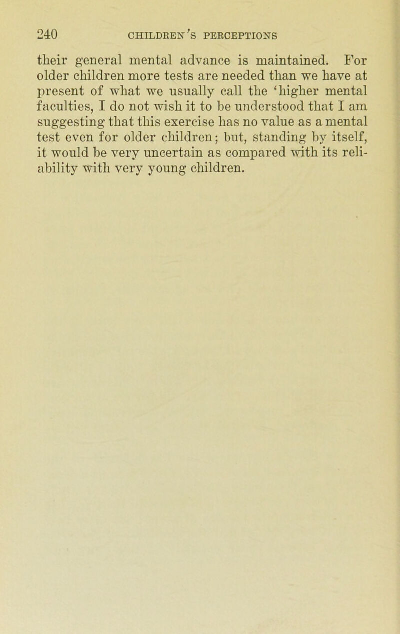 their general mental advance is maintained. For older children more tests are needed than we have at present of what we usually call the ‘higher mental faculties, I do not wish it to be understood that I am suggesting that this exercise has no value as a mental test even for older children; but, standing by itself, it would be very uncertain as compared with its reli- ability with very young children.