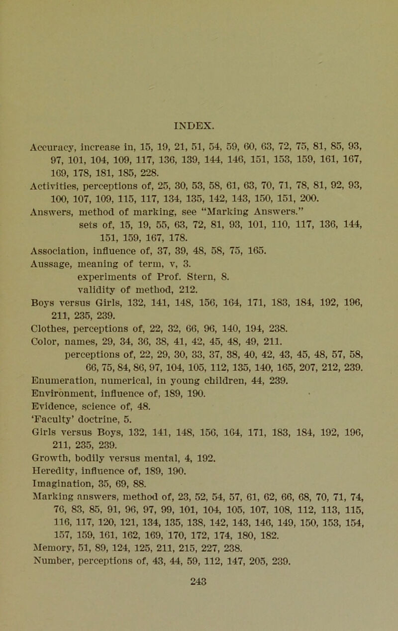 INDEX. Accuracy, increase in, 15, 19, 21, 51, 54, 59, 60, 63, 72, 75, 81, 85, 93, 97, 101, 104, 109, 117, 136, 139, 144, 146, 151, 153, 159, 161, 167, 169, 178, 181, 185, 228. Activities, perceptions of, 25, 30, 53, 58, 61, 63, 70, 71, 78, 81, 92, 93, 100, 107, 109, 115, 117, 134, 135, 142, 143, 150, 151, 200. Answers, method of marking, see “Marking Answers.” sets of, 15, 19, 55, 63, 72, 81, 93, 101, 110, 117, 136, 144, 151, 159, 167, 178. Association, influence of, 37, 39, 48, 58, 75, 165. Aussage, meaning of term, v, 3. experiments of Prof. Stern, 8. validity of method, 212. Boys versus Girls, 132, 141, 148, 156, 164, 171, 183, 184, 192, 196, 211, 235, 239. Clothes, perceptions of, 22, 32, 66, 96, 140, 194, 238. Color, names, 29, 34, 36, 38, 41, 42, 45, 48, 49, 211. perceptions of, 22, 29, 30, 33, 37, 38, 40, 42, 43, 45, 48, 57, 58, 66, 75, 84, 86, 97, 104, 105, 112, 135, 140, 165, 207, 212, 239. Enumeration, numerical, in young children, 44, 239. Environment, influence of, 189, 190. Evidence, science of, 48. ‘Faculty’ doctrine, 5. Girls versus Boys, 132, 141, 148, 156, 164, 171, 183, 184, 192, 196, 211, 235, 239. Growth, bodily versus mental, 4, 192. Heredity, influence of, 189, 190. Imagination, 35, 69, 88. Marking answers, method of, 23, 52, 54, 57, 61, 62, 66, 68, 70, 71, 74, 76, 83, 85, 91, 96, 97, 99, 101, 104, 105, 107, 108, 112, 113, 115, 116, 117, 120, 121, 134, 135, 138, 142, 143, 146, 149, 150, 153, 154, 157, 159, 161, 162, 169, 170, 172, 174, 180, 182. Memory, 51, 89, 124, 125, 211, 215, 227, 238. Number, perceptions of, 43, 44, 59, 112, 147, 205, 239.