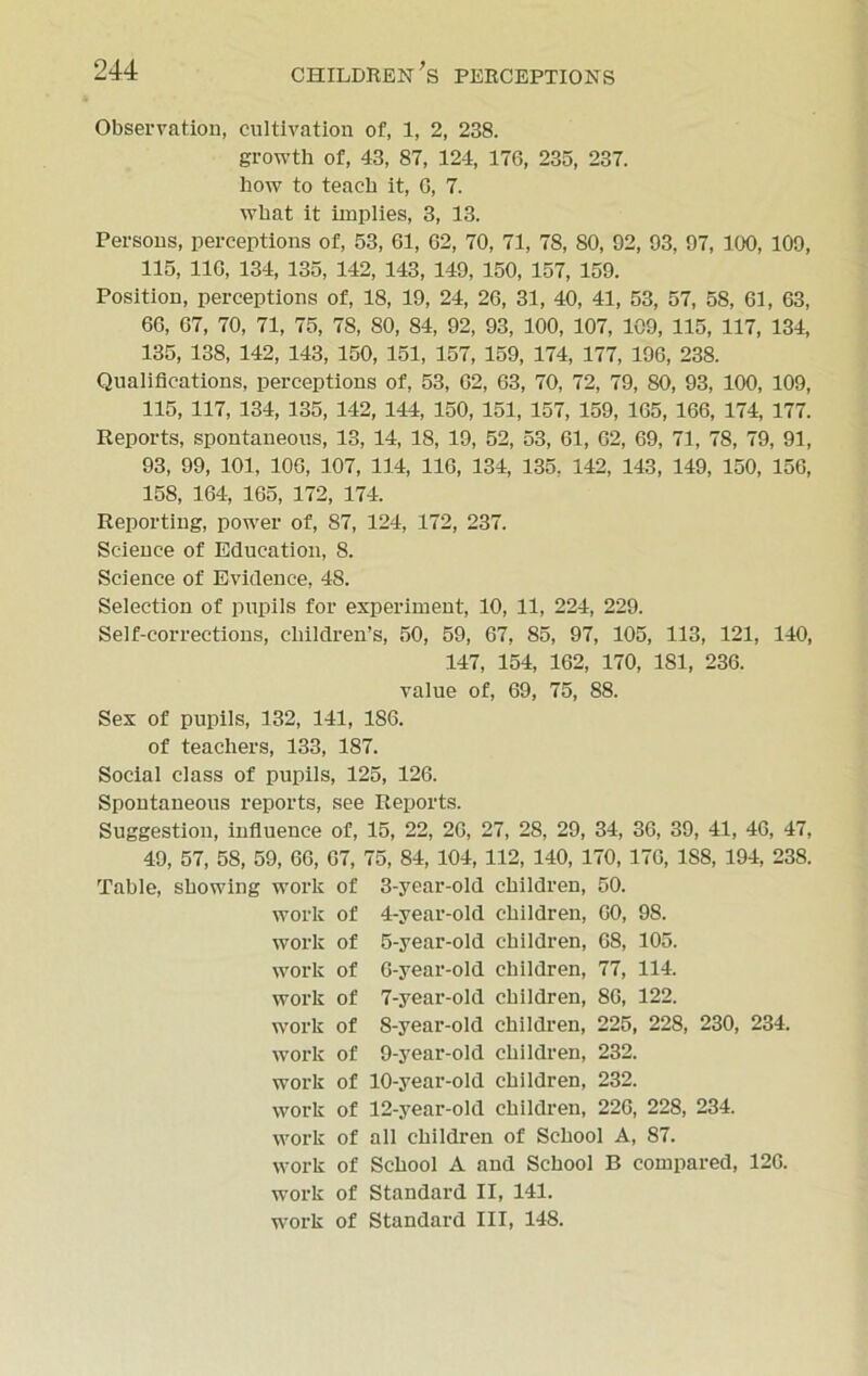 Observation, cultivation of, 1, 2, 238. growth of, 43, 87, 124, 176, 235, 237. how to teach it, 0, 7. what it implies, 3, 13. Persons, perceptions of, 53, 61, 62, 70, 71, 78, 80, 92, 93, 97, 100, 109, 115, 110, 134, 135, 142, 143, 149, 150, 157, 159. Position, perceptions of, 18, 19, 24, 26, 31, 40, 41, 53, 57, 58, 61, 63, 66, 07, 70, 71, 75, 7S, 80, 84, 92, 93, 100, 107, 109, 115, 117, 134, 135, 138, 142, 143, 150, 151, 157, 159, 174, 177, 196, 238. Qualifications, perceptions of, 53, 02, 63, 70, 72, 79, 80, 93, 100, 109, 115, 117, 134, 135, 142, 144, 150, 151, 157, 159, 165, 166, 174, 177. Reports, spontaneous, 13, 14, IS, 19, 52, 53, 61, 62, 69, 71, 78, 79, 91, 93, 99, 101, 106, 107, 114, 116, 134, 135, 142, 143, 149, 150, 156, 158, 164, 165, 172, 174. Reporting, power of, 87, 124, 172, 237. Science of Education, 8. Science of Evidence, 48. Selection of pupils for experiment, 10, 11, 224, 229. Self-corrections, children’s, 50, 59, 67, 85, 97, 105, 113, 121, 140, 147, 154, 162, 170, 181, 236. value of, 69, 75, 88. Sex of pupils, 132, 141, 1S6. of teachers, 133, 187. Social class of pupils, 125, 126. Spontaneous reports, see Reports. Suggestion, influence of, 15, 22, 20, 27, 28, 29, 34, 36, 39, 41, 46, 47, 49, 57, 58, 59, 66, 07, 75, 84, 104, 112, 140, 170, 170, 188, 194, 238. Table, showing work of 3-year-old children, 50. work of 4-year-old children, 00, 98. work of 5-year-old children, 68, 105. work of 6-year-old children, 77, 114. work of 7-year-old children, 86, 122. work of S-year-old children, 225, 228, 230, 234. work of 9-year-okl children, 232. work of 10-year-old children, 232. work of 12-year-old children, 226, 228, 234. work of all children of School A, 87. work of School A and School B compared, 126. work of Standard II, 141. work of Standard III, 148.