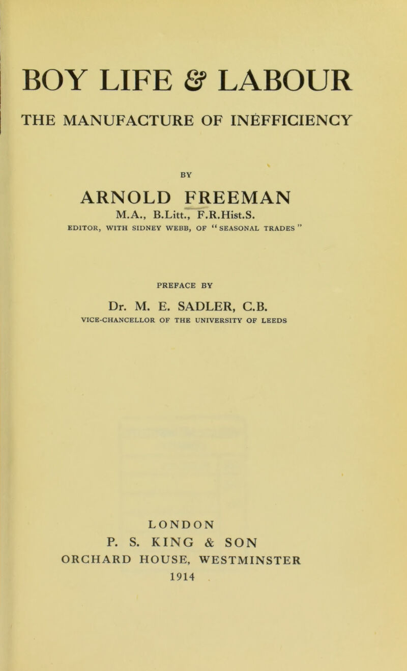 THE MANUFACTURE OF INEFFICIENCY BY ARNOLD FREEMAN M.A., B.Litt., F.R.Hist.S. EDITOR, WITH SIDNEY WEBB, OF “ SEASONAL TRADES PREFACE BY Dr. M. E. SADLER, C.B. VICE-CHANCELLOR OF THE UNIVERSITY OF LEEDS LONDON P. S. KING & SON ORCHARD HOUSE, WESTMINSTER 1914