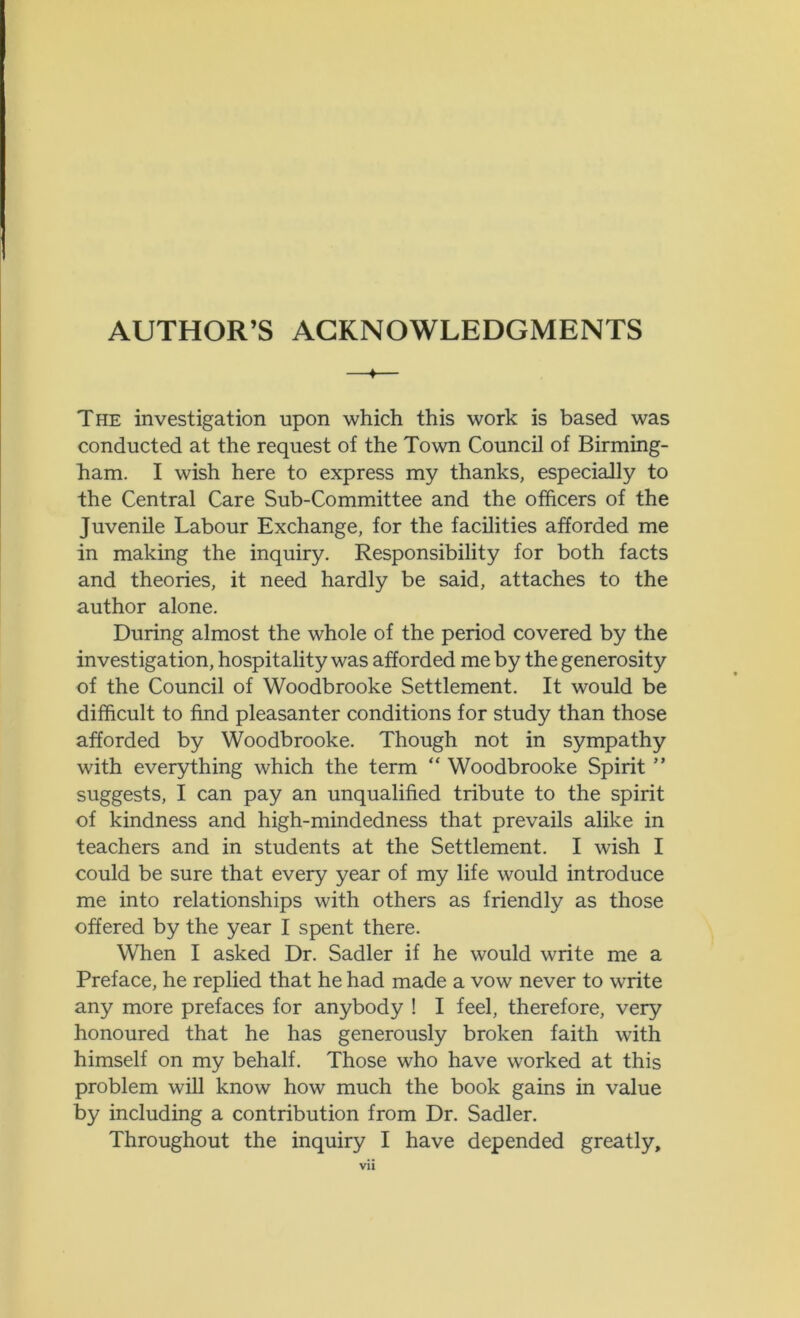 AUTHOR’S ACKNOWLEDGMENTS 4 The investigation upon which this work is based was conducted at the request of the Town Council of Birming- ham. I wish here to express my thanks, especially to the Central Care Sub-Committee and the officers of the Juvenile Labour Exchange, for the facilities afforded me in making the inquiry. Responsibility for both facts and theories, it need hardly be said, attaches to the author alone. During almost the whole of the period covered by the investigation, hospitality was afforded me by the generosity of the Council of Woodbrooke Settlement. It would be difficult to find pleasanter conditions for study than those afforded by Woodbrooke. Though not in sympathy with everything which the term “ Woodbrooke Spirit ” suggests, I can pay an unqualified tribute to the spirit of kindness and high-mindedness that prevails alike in teachers and in students at the Settlement. I wish I could be sure that every year of my life would introduce me into relationships with others as friendly as those offered by the year I spent there. When I asked Dr. Sadler if he would write me a Preface, he replied that he had made a vow never to write any more prefaces for anybody ! I feel, therefore, very honoured that he has generously broken faith with himself on my behalf. Those who have worked at this problem will know how much the book gains in value by including a contribution from Dr. Sadler. Throughout the inquiry I have depended greatly. Vll