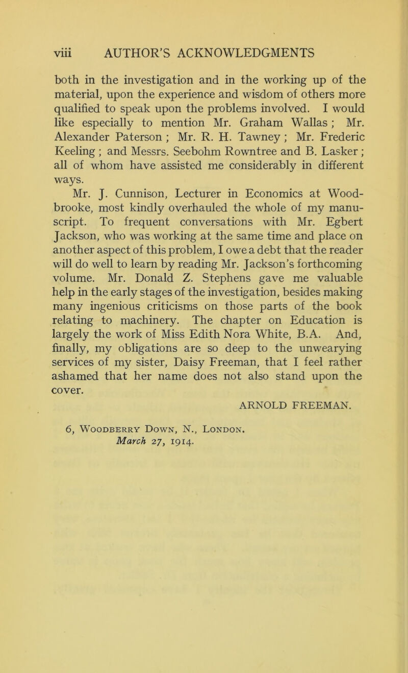 both in the investigation and in the working up of the material, upon the experience and wisdom of others more qualified to speak upon the problems involved. I would like especially to mention Mr. Graham Wallas; Mr. Alexander Paterson ; Mr. R. H. Tawney ; Mr. Frederic Keeling ; and Messrs. Seebohm Rowntree and B. Lasker ; all of whom have assisted me considerably in different ways. Mr. J. Cunnison, Lecturer in Economics at Wood- brooke, most kindly overhauled the whole of my manu- script. To frequent conversations with Mr. Egbert Jackson, who was working at the same time and place on another aspect of this problem, I owe a debt that the reader will do well to learn by reading Mr. Jackson’s forthcoming volume. Mr. Donald Z. Stephens gave me valuable help in the early stages of the investigation, besides making many ingenious criticisms on those parts of the book relating to machinery. The chapter on Education is largely the work of Miss Edith Nora White, B.A. And, finally, my obligations are so deep to the unwearying services of my sister, Daisy Freeman, that I feel rather ashamed that her name does not also stand upon the cover. ARNOLD FREEMAN. 6, WOODBERRY DOWN, N., LONDON. March 27, 1914.