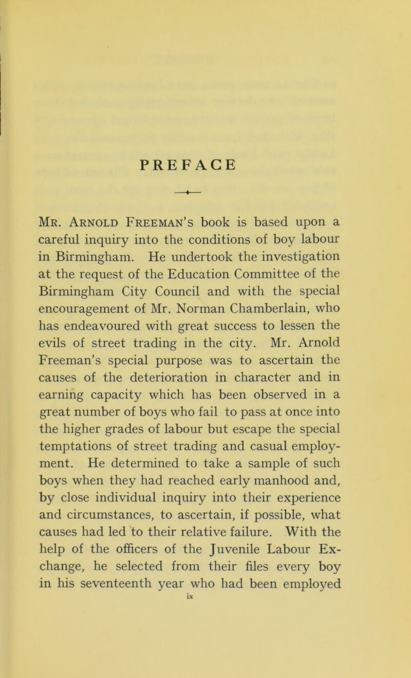 PREFACE —♦— Mr. Arnold Freeman’s book is based upon a careful inquiry into the conditions of boy labour in Birmingham. He undertook the investigation at the request of the Education Committee of the Birmingham City Council and with the special encouragement of Mr. Norman Chamberlain, who has endeavoured with great success to lessen the evils of street trading in the city. Mr. Arnold Freeman’s special purpose was to ascertain the causes of the deterioration in character and in earning capacity which has been observed in a great number of boys who fail to pass at once into the higher grades of labour but escape the special temptations of street trading and casual employ- ment. He determined to take a sample of such boys when they had reached early manhood and, by close individual inquiry into their experience and circumstances, to ascertain, if possible, what causes had led to their relative failure. With the help of the officers of the Juvenile Labour Ex- change, he selected from their files every boy in his seventeenth year who had been employed
