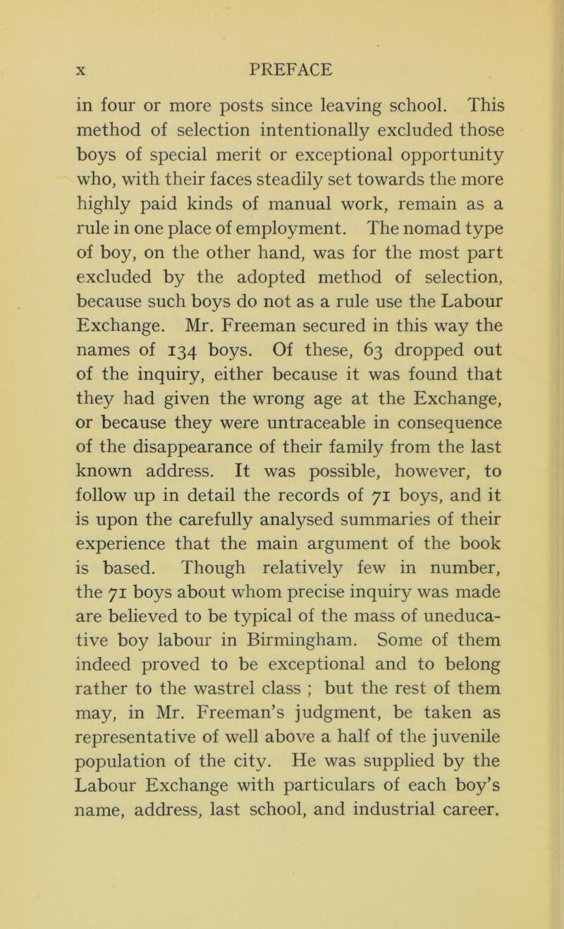 in four or more posts since leaving school. This method of selection intentionally excluded those boys of special merit or exceptional opportunity who, with their faces steadily set towards the more highly paid kinds of manual work, remain as a rule in one place of employment. The nomad type of boy, on the other hand, was for the most part excluded by the adopted method of selection, because such boys do not as a rule use the Labour Exchange. Mr. Freeman secured in this way the names of 134 boys. Of these, 63 dropped out of the inquiry, either because it was found that they had given the wrong age at the Exchange, or because they were untraceable in consequence of the disappearance of their family from the last known address. It was possible, however, to follow up in detail the records of 71 boys, and it is upon the carefully analysed summaries of their experience that the main argument of the book is based. Though relatively few in number, the 71 boys about whom precise inquiry was made are believed to be typical of the mass of uneduca- tive boy labour in Birmingham. Some of them indeed proved to be exceptional and to belong rather to the wastrel class ; but the rest of them may, in Mr. Freeman’s judgment, be taken as representative of well above a half of the juvenile population of the city. He was supplied by the Labour Exchange with particulars of each boy’s name, address, last school, and industrial career.