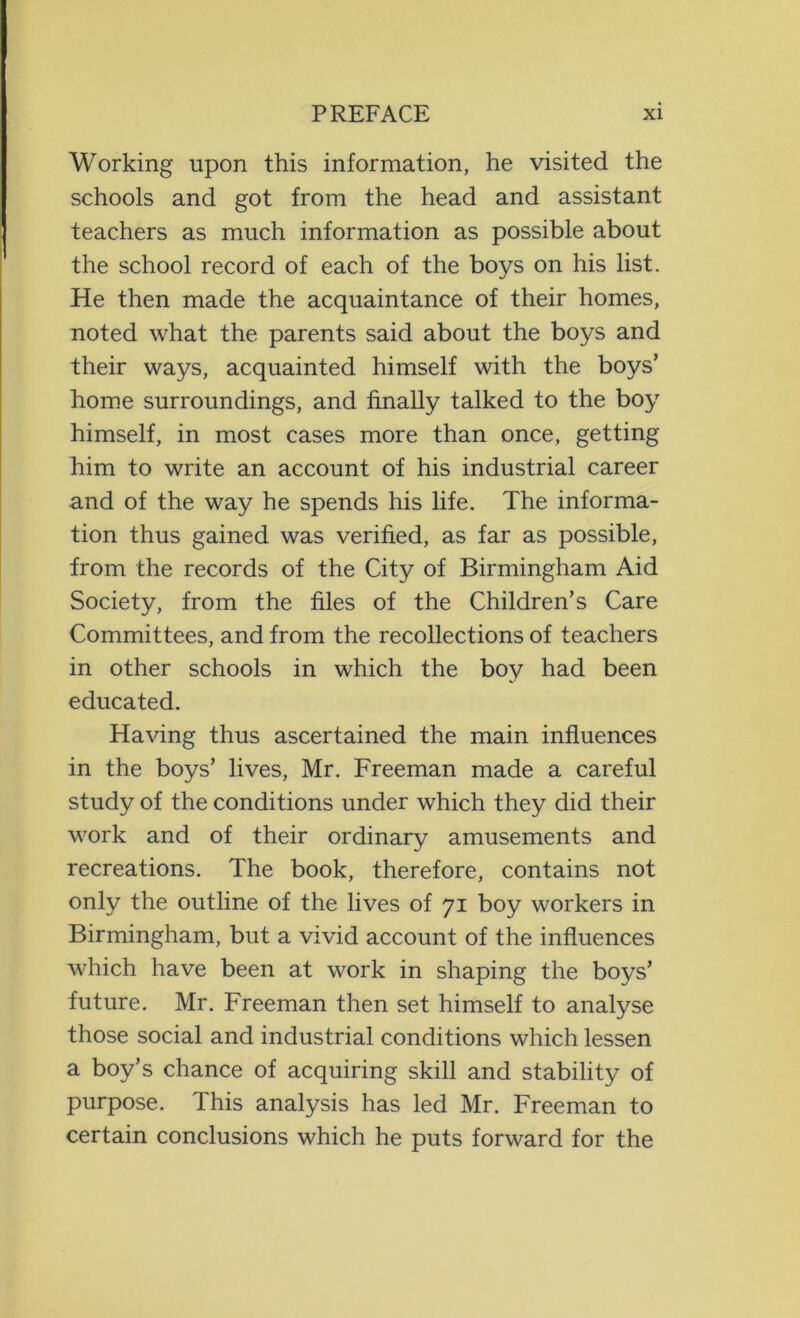 Working upon this information, he visited the schools and got from the head and assistant teachers as much information as possible about the school record of each of the boys on his list. He then made the acquaintance of their homes, noted what the parents said about the boys and their ways, acquainted himself with the boys’ home surroundings, and finally talked to the boy himself, in most cases more than once, getting him to write an account of his industrial career and of the way he spends his life. The informa- tion thus gained was verified, as far as possible, from the records of the City of Birmingham Aid Society, from the files of the Children’s Care Committees, and from the recollections of teachers in other schools in which the boy had been educated. Having thus ascertained the main influences in the boys’ lives, Mr. Freeman made a careful study of the conditions under which they did their work and of their ordinary amusements and recreations. The book, therefore, contains not only the outline of the lives of 71 boy workers in Birmingham, but a vivid account of the influences which have been at work in shaping the boys’ future. Mr. Freeman then set himself to analyse those social and industrial conditions which lessen a boy’s chance of acquiring skill and stability of purpose. This analysis has led Mr. Freeman to certain conclusions which he puts forward for the