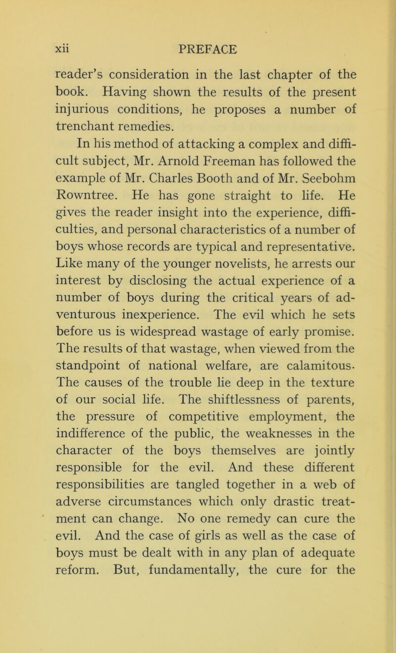 reader’s consideration in the last chapter of the book. Having shown the results of the present injurious conditions, he proposes a number of trenchant remedies. In his method of attacking a complex and diffi- cult subject, Mr. Arnold Freeman has followed the example of Mr. Charles Booth and of Mr. Seebohm Rowntree. He has gone straight to life. He gives the reader insight into the experience, diffi- culties, and personal characteristics of a number of boys whose records are typical and representative. Like many of the younger novelists, he arrests our interest by disclosing the actual experience of a number of boys during the critical years of ad- venturous inexperience. The evil which he sets before us is widespread wastage of early promise. The results of that wastage, when viewed from the standpoint of national welfare, are calamitous- The causes of the trouble lie deep in the texture of our social life. The shiftlessness of parents, the pressure of competitive employment, the indifference of the public, the weaknesses in the character of the boys themselves are jointly responsible for the evil. And these different responsibilities are tangled together in a web of adverse circumstances which only drastic treat- ment can change. No one remedy can cure the evil. And the case of girls as well as the case of boys must be dealt with in any plan of adequate reform. But, fundamentally, the cure for the