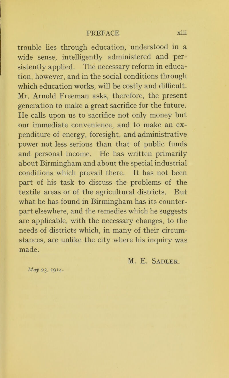 trouble lies through education, understood in a wide sense, intelligently administered and per- sistently applied. The necessary reform in educa- tion, however, and in the social conditions through which education works, will be costly and difficult. Mr. Arnold Freeman asks, therefore, the present generation to make a great sacrifice for the future. He calls upon us to sacrifice not only money but our immediate convenience, and to make an ex- penditure of energy, foresight, and administrative power not less serious than that of public funds and personal income. He has written primarily about Birmingham and about the special industrial conditions which prevail there. It has not been part of his task to discuss the problems of the textile areas or of the agricultural districts. But what he has found in Birmingham has its counter- part elsewhere, and the remedies which he suggests are applicable, with the necessary changes, to the needs of districts which, in many of their circum- stances, are unlike the city where his inquiry was made. M. E. Sadler.