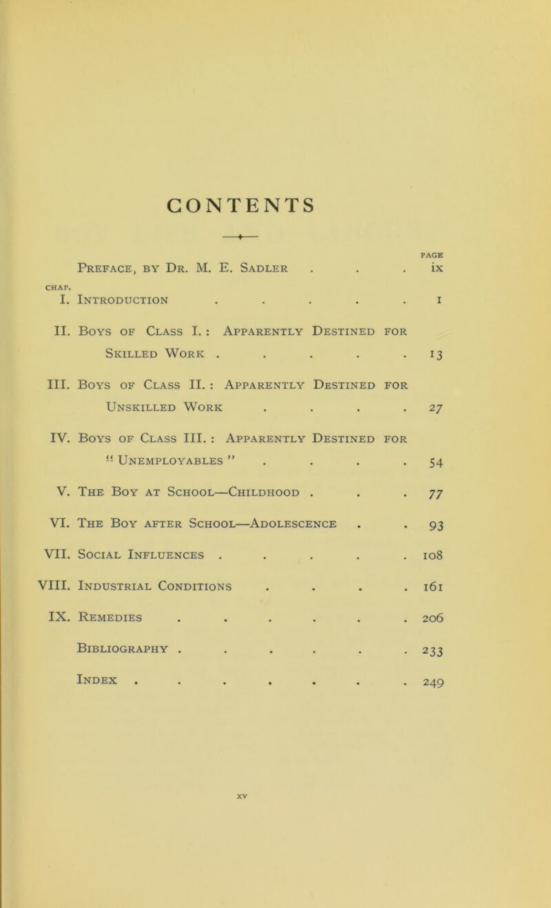 CONTENTS —♦— PAGE Preface, by Dr. M. E. Sadler . . ix CHAP. I. Introduction ..... i II. Boys of Class I. : Apparently Destined for Skilled Work . . . . 13 III. Boys of Class II. : Apparently Destined for Unskilled Work . . . .27 IV. Boys of Class III. : Apparently Destined for ” Unemployables ” . . . -54 V. The Boy at School—Childhood . . .77 VI. The Boy after School—Adolescence . . 93 VII. Social Influences ..... 108 VIII. Industrial Conditions .... 161 IX. Remedies ...... 206 Bibliography ...... 233 Index ...... . 249