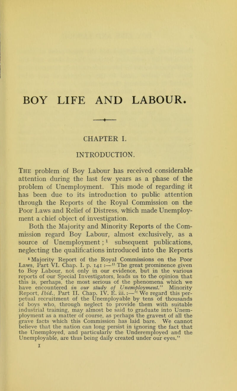BOY LIFE AND LABOUR. « CHAPTER I. INTRODUCTION. The problem of Boy Labour has received considerable attention during the last few years as a phase of the problem of Unemployment. This mode of regarding it has been due to its introduction to public attention through the Reports of the Royal Commission on the Poor Laws and Relief of Distress, which made Unemploy- ment a chief object of investigation. Both the Majority and Minority Reports of the Com- mission regard Boy Labour, almost exclusively, as a source of Unemployment;1 subsequent publications, neglecting the qualifications introduced into the Reports 1 Majority Report of the Royal Commissions on the Poor Laws, Part VI. Chap. I. p. 141 :—“ The great prominence given to Boy Labour, not only in our evidence, but in the various reports of our Special Investigators, leads us to the opinion that this is, perhaps, the most serious of the phenomena which we have encountered in our study of Unemployment.” Minority Report, Ibid., Part II. Chap. IV. E. iii.:—“ We regard this per- petual recruitment of the Unemployable by tens of thousands of boys who, through neglect to provide them with suitable industrial training, may almost be said to graduate into Unem- ployment as a matter of course, as perhaps the gravest of all the grave facts which this Commission has laid bare. We cannot believe that the nation can long persist in ignoring the fact that the Unemployed, and particularly the Underemployed and the Unemployable, are thus being daily created under our eyes.”