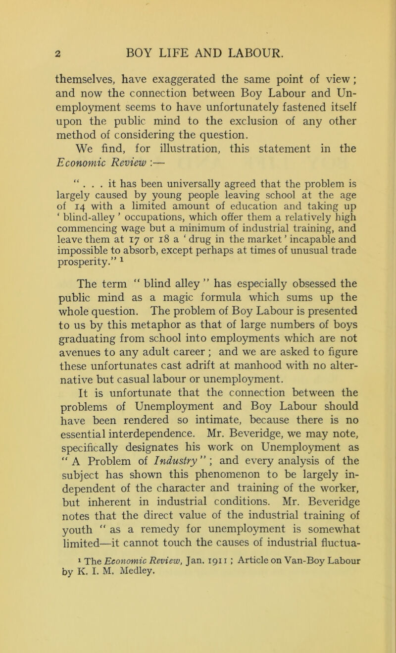 themselves, have exaggerated the same point of view ; and now the connection between Boy Labour and Un- employment seems to have unfortunately fastened itself upon the public mind to the exclusion of any other method of considering the question. We find, for illustration, this statement in the Economic Review :— “ . . . it has been universally agreed that the problem is largely caused by young people leaving school at the age of 14 with a limited amount of education and taking up ‘ blind-alley ’ occupations, which offer them a relatively high commencing wage but a minimum of industrial training, and leave them at 17 or 18 a ‘ drug in the market ’ incapable and impossible to absorb, except perhaps at times of unusual trade prosperity.” 1 The term “ blind alley ” has especially obsessed the public mind as a magic formula which sums up the whole question. The problem of Boy Labour is presented to us by this metaphor as that of large numbers of boys graduating from school into employments which are not avenues to any adult career ; and we are asked to figure these unfortunates cast adrift at manhood with no alter- native but casual labour or unemployment. It is unfortunate that the connection between the problems of Unemployment and Boy Labour should have been rendered so intimate, because there is no essential interdependence. Mr. Beveridge, we may note, specifically designates his work on Unemployment as “ A Problem of Industry ” ; and every analysis of the subject has shown this phenomenon to be largely in- dependent of the character and training of the worker, but inherent in industrial conditions. Mr. Beveridge notes that the direct value of the industrial training of youth “ as a remedy for unemployment is somewhat limited—it cannot touch the causes of industrial fluctua- 1 The Economic Review, Jan. 1911 ; Article on Van-Boy Labour by K. I. M. Medley.