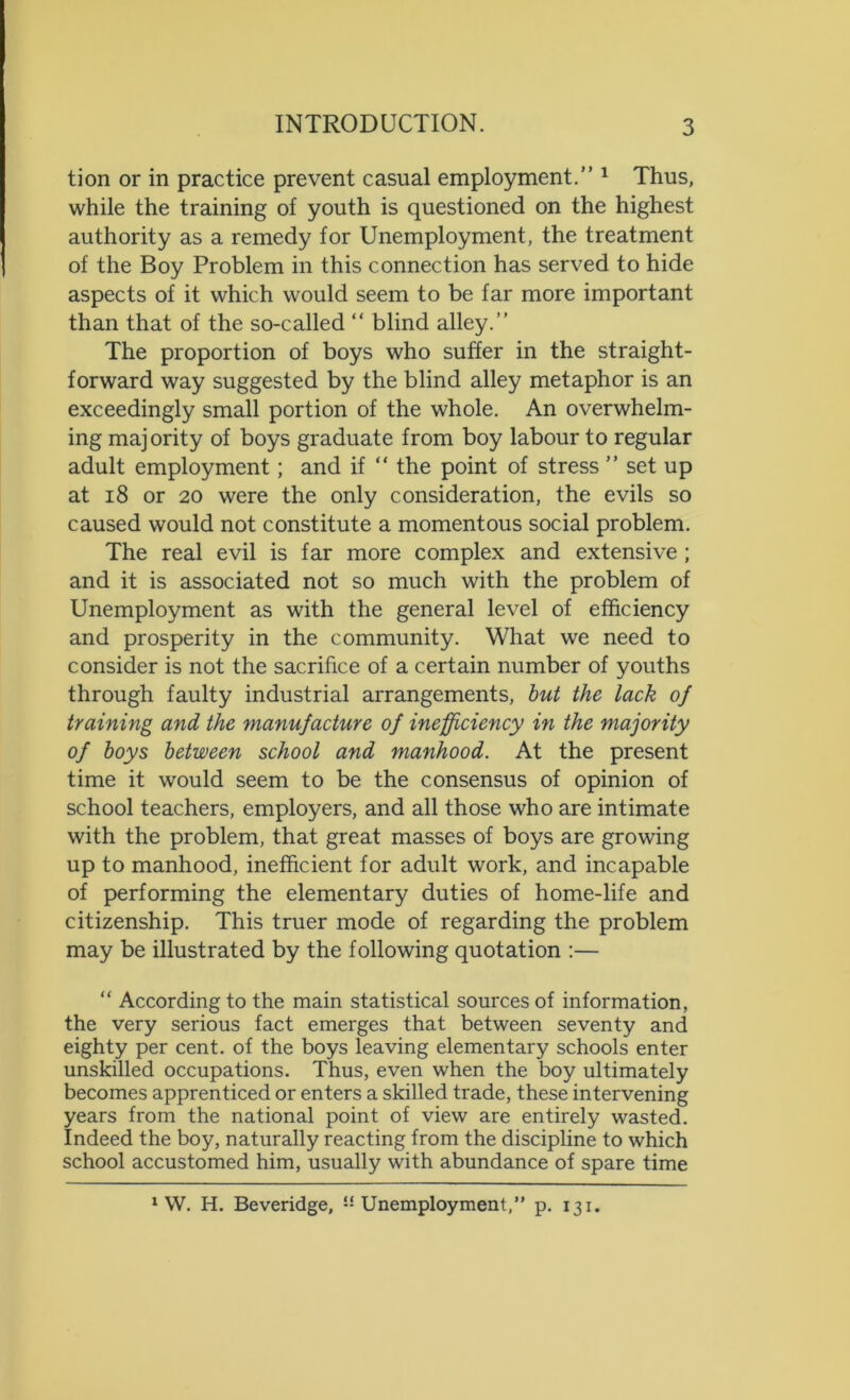 tion or in practice prevent casual employment.” 1 Thus, while the training of youth is questioned on the highest authority as a remedy for Unemployment, the treatment of the Boy Problem in this connection has served to hide aspects of it which would seem to be far more important than that of the so-called “ blind alley.” The proportion of boys who suffer in the straight- forward way suggested by the blind alley metaphor is an exceedingly small portion of the whole. An overwhelm- ing majority of boys graduate from boy labour to regular adult employment; and if “ the point of stress ” set up at 18 or 20 were the only consideration, the evils so caused would not constitute a momentous social problem. The real evil is far more complex and extensive ; and it is associated not so much with the problem of Unemployment as with the general level of efficiency and prosperity in the community. What we need to consider is not the sacrifice of a certain number of youths through faulty industrial arrangements, but the lack of training and the manufacture of inefficiency in the majority of boys between school and manhood. At the present time it would seem to be the consensus of opinion of school teachers, employers, and all those who are intimate with the problem, that great masses of boys are growing up to manhood, inefficient for adult work, and incapable of performing the elementary duties of home-life and citizenship. This truer mode of regarding the problem may be illustrated by the following quotation :— “ According to the main statistical sources of information, the very serious fact emerges that between seventy and eighty per cent, of the boys leaving elementary schools enter unskilled occupations. Thus, even when the boy ultimately becomes apprenticed or enters a skilled trade, these intervening years from the national point of view are entirely wasted. Indeed the boy, naturally reacting from the discipline to which school accustomed him, usually with abundance of spare time 1 W. H. Beveridge, Unemployment,” p. 131.