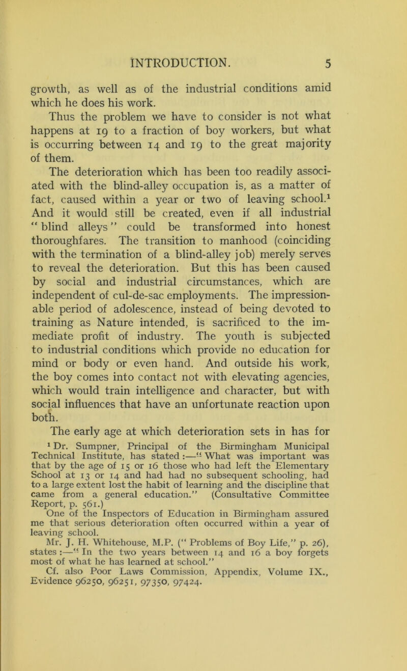 growth, as well as of the industrial conditions amid which he does his work. Thus the problem we have to consider is not what happens at 19 to a fraction of boy workers, but what is occurring between 14 and 19 to the great majority of them. The deterioration which has been too readily associ- ated with the blind-alley occupation is, as a matter of fact, caused within a year or two of leaving school.1 And it would still be created, even if all industrial “ blind alleys ” could be transformed into honest thoroughfares. The transition to manhood (coinciding with the termination of a blind-alley job) merely serves to reveal the deterioration. But this has been caused by social and industrial circumstances, which are independent of cul-de-sac employments. The impression- able period of adolescence, instead of being devoted to training as Nature intended, is sacrificed to the im- mediate profit of industry. The youth is subjected to industrial conditions which provide no education for mind or body or even hand. And outside his work, the boy comes into contact not with elevating agencies, which would train intelligence and character, but with social influences that have an unfortunate reaction upon both. The early age at which deterioration sets in has for 1 Dr. Sumpner, Principal of the Birmingham Municipal Technical Institute, has stated :—“ What was important was that by the age of 15 or 16 those who had left the Elementary School at 13 or 14 and had had no subsequent schooling, had to a large extent lost the habit of learning and the discipline that came from a general education.” (Consultative Committee Report, p. 561.) One of the Inspectors of Education in Birmingham assured me that serious deterioration often occurred within a year of leaving school. Mr. J. H. Whitehouse, M.P. (‘‘ Problems of Boy Life,” p. 26), states :—“ In the two years between 14 and 16 a boy forgets most of what he has learned at school.” Cf. also Poor Laws Commission, Appendix, Volume IX., Evidence 96250, 96251, 97350, 97424.