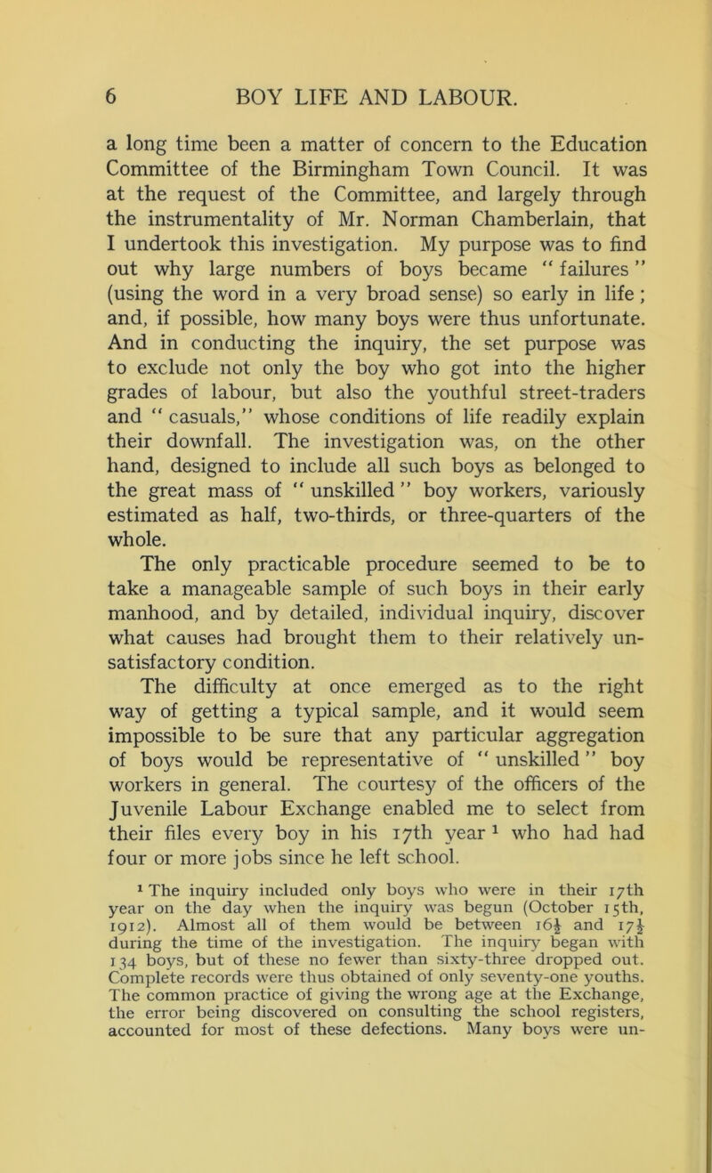 a long time been a matter of concern to the Education Committee of the Birmingham Town Council. It was at the request of the Committee, and largely through the instrumentality of Mr. Norman Chamberlain, that I undertook this investigation. My purpose was to find out why large numbers of boys became “ failures ” (using the word in a very broad sense) so early in life; and, if possible, how many boys were thus unfortunate. And in conducting the inquiry, the set purpose was to exclude not only the boy who got into the higher grades of labour, but also the youthful street-traders and “ casuals,” whose conditions of life readily explain their downfall. The investigation was, on the other hand, designed to include all such boys as belonged to the great mass of “unskilled” boy workers, variously estimated as half, two-thirds, or three-quarters of the whole. The only practicable procedure seemed to be to take a manageable sample of such boys in their early manhood, and by detailed, individual inquiry, discover what causes had brought them to their relatively un- satisfactory condition. The difficulty at once emerged as to the right way of getting a typical sample, and it would seem impossible to be sure that any particular aggregation of boys would be representative of “unskilled” boy workers in general. The courtesy of the officers of the Juvenile Labour Exchange enabled me to select from their files every boy in his 17th year 1 who had had four or more jobs since he left school. 1 The inquiry included only boys who were in their 17th year on the day when the inquiry was begun (October 15th, 1912). Almost all of them would be between 16J and 17^ during the time of the investigation. The inquiry began with 134 boys, but of these no fewer than sixty-three dropped out. Complete records were thus obtained of only seventy-one youths. The common practice of giving the wrong age at the Exchange, the error being discovered on consulting the school registers, accounted for most of these defections. Many boys were un-