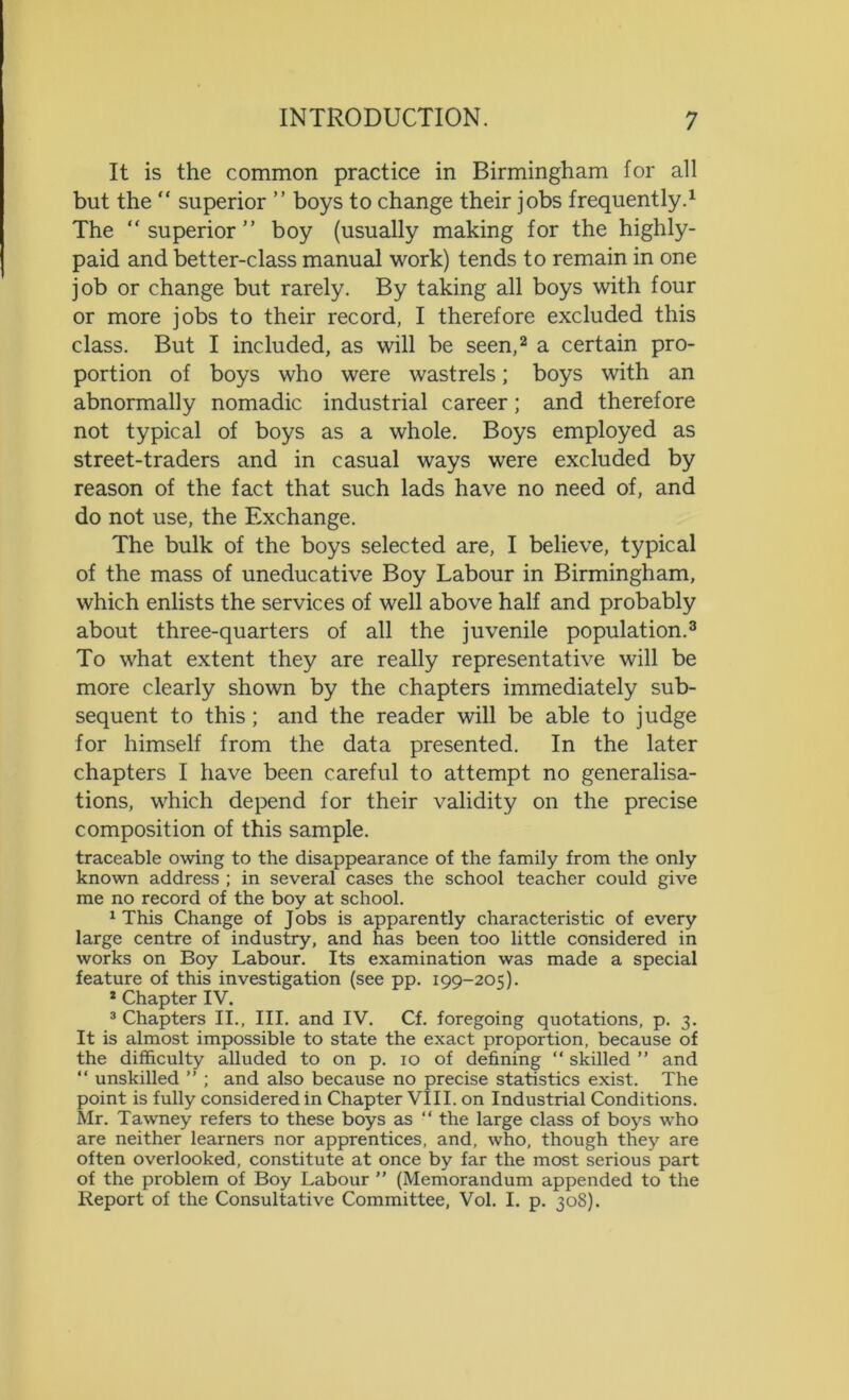 It is the common practice in Birmingham for all but the “ superior ” boys to change their jobs frequently.1 The “ superior ” boy (usually making for the highly- paid and better-class manual work) tends to remain in one job or change but rarely. By taking all boys with four or more jobs to their record, I therefore excluded this class. But I included, as will be seen,2 a certain pro- portion of boys who were wastrels; boys with an abnormally nomadic industrial career; and therefore not typical of boys as a whole. Boys employed as street-traders and in casual ways were excluded by reason of the fact that such lads have no need of, and do not use, the Exchange. The bulk of the boys selected are, I believe, typical of the mass of uneducative Boy Labour in Birmingham, which enlists the services of well above half and probably about three-quarters of all the juvenile population.3 To what extent they are really representative will be more clearly shown by the chapters immediately sub- sequent to this ; and the reader will be able to judge for himself from the data presented. In the later chapters I have been careful to attempt no generalisa- tions, which depend for their validity on the precise composition of this sample. traceable owing to the disappearance of the family from the only known address ; in several cases the school teacher could give me no record of the boy at school. 1 This Change of Jobs is apparently characteristic of every large centre of industry, and has been too little considered in works on Boy Labour. Its examination was made a special feature of this investigation (see pp. 199-205). 2 Chapter IV. 3 Chapters II., III. and IV. Cf. foregoing quotations, p. 3. It is almost impossible to state the exact proportion, because of the difficulty alluded to on p. 10 of defining “ skilled ” and “ unskilled ” ; and also because no precise statistics exist. The point is fully considered in Chapter VIII. on Industrial Conditions. Mr. Tawney refers to these boys as “ the large class of boys who are neither learners nor apprentices, and, who, though they are often overlooked, constitute at once by far the most serious part of the problem of Boy Labour ” (Memorandum appended to the Report of the Consultative Committee, Vol. I. p. 308).