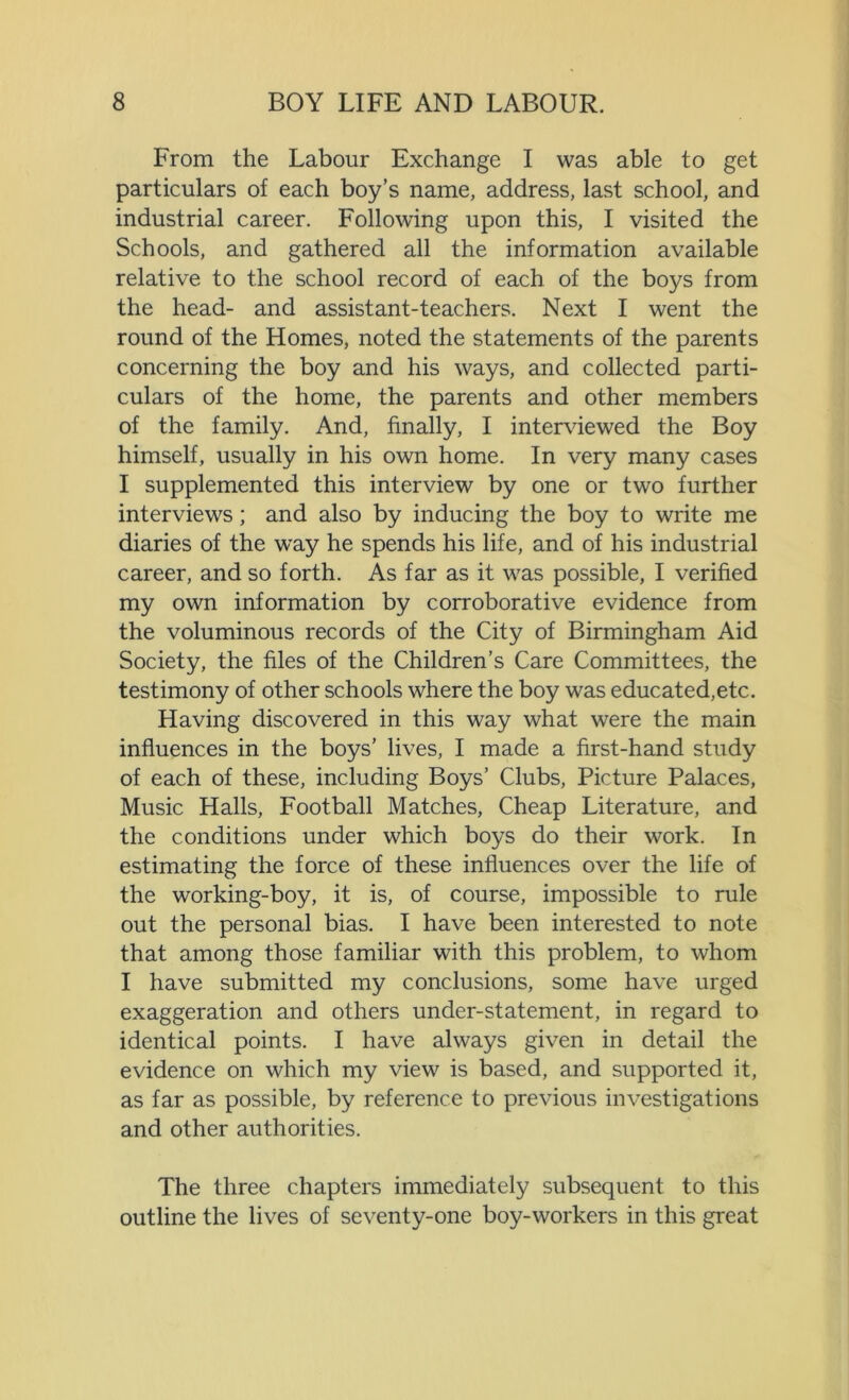From the Labour Exchange I was able to get particulars of each boy’s name, address, last school, and industrial career. Following upon this, I visited the Schools, and gathered all the information available relative to the school record of each of the boys from the head- and assistant-teachers. Next I went the round of the Homes, noted the statements of the parents concerning the boy and his ways, and collected parti- culars of the home, the parents and other members of the family. And, finally, I interviewed the Boy himself, usually in his own home. In very many cases I supplemented this interview by one or two further interviews; and also by inducing the boy to write me diaries of the wray he spends his life, and of his industrial career, and so forth. As far as it was possible, I verified my own information by corroborative evidence from the voluminous records of the City of Birmingham Aid Society, the files of the Children’s Care Committees, the testimony of other schools where the boy was educated,etc. Having discovered in this way what were the main influences in the boys’ lives, I made a first-hand study of each of these, including Boys’ Clubs, Picture Palaces, Music Halls, Football Matches, Cheap Literature, and the conditions under which boys do their work. In estimating the force of these influences over the life of the working-boy, it is, of course, impossible to rule out the personal bias. I have been interested to note that among those familiar with this problem, to whom I have submitted my conclusions, some have urged exaggeration and others under-statement, in regard to identical points. I have always given in detail the evidence on which my view is based, and supported it, as far as possible, by reference to previous investigations and other authorities. The three chapters immediately subsequent to this outline the lives of seventy-one boy-workers in this great