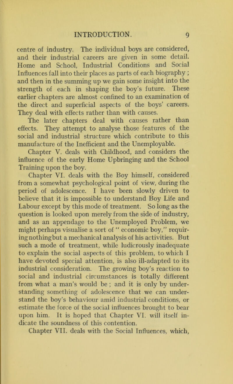 centre of industry. The individual boys are considered, and their industrial careers are given in some detail. Home and School, Industrial Conditions and Social Influences fall into their places as parts of each biography ; and then in the summing up we gain some insight into the strength of each in shaping the boy’s future. These earlier chapters are almost confined to an examination of the direct and superficial aspects of the boys’ careers. They deal with effects rather than with causes. The later chapters deal with causes rather than effects. They attempt to analyse those features of the social and industrial structure which contribute to this manufacture of the Inefficient and the Unemployable. Chapter V. deals with Childhood, and considers the influence of the early Home Upbringing and the School Training upon the boy. Chapter VI. deals with the Boy himself, considered from a somewhat psychological point of view, during the period of adolescence. I have been slowly driven to believe that it is impossible to understand Boy Life and Labour except by this mode of treatment. So long as the question is looked upon merely from the side of industry, and as an appendage to the Unemployed Problem, we might perhaps visualise a sort of “ economic boy,” requir- ing nothingbut a mechanical analysis of his activities. But such a mode of treatment, while ludicrously inadequate to explain the social aspects of this problem, to which I have devoted special attention, is also ill-adapted to its industrial consideration. The growing boy’s reaction to social and industrial circumstances is totally different from what a man’s would be ; and it is only by under- standing something of adolescence that we can under- stand the boy’s behaviour amid industrial conditions, or estimate the force of the social influences brought to bear upon him. It is hoped that Chapter VI. will itself in- dicate the soundness of this contention. Chapter VII. deals with the Social Influences, which,