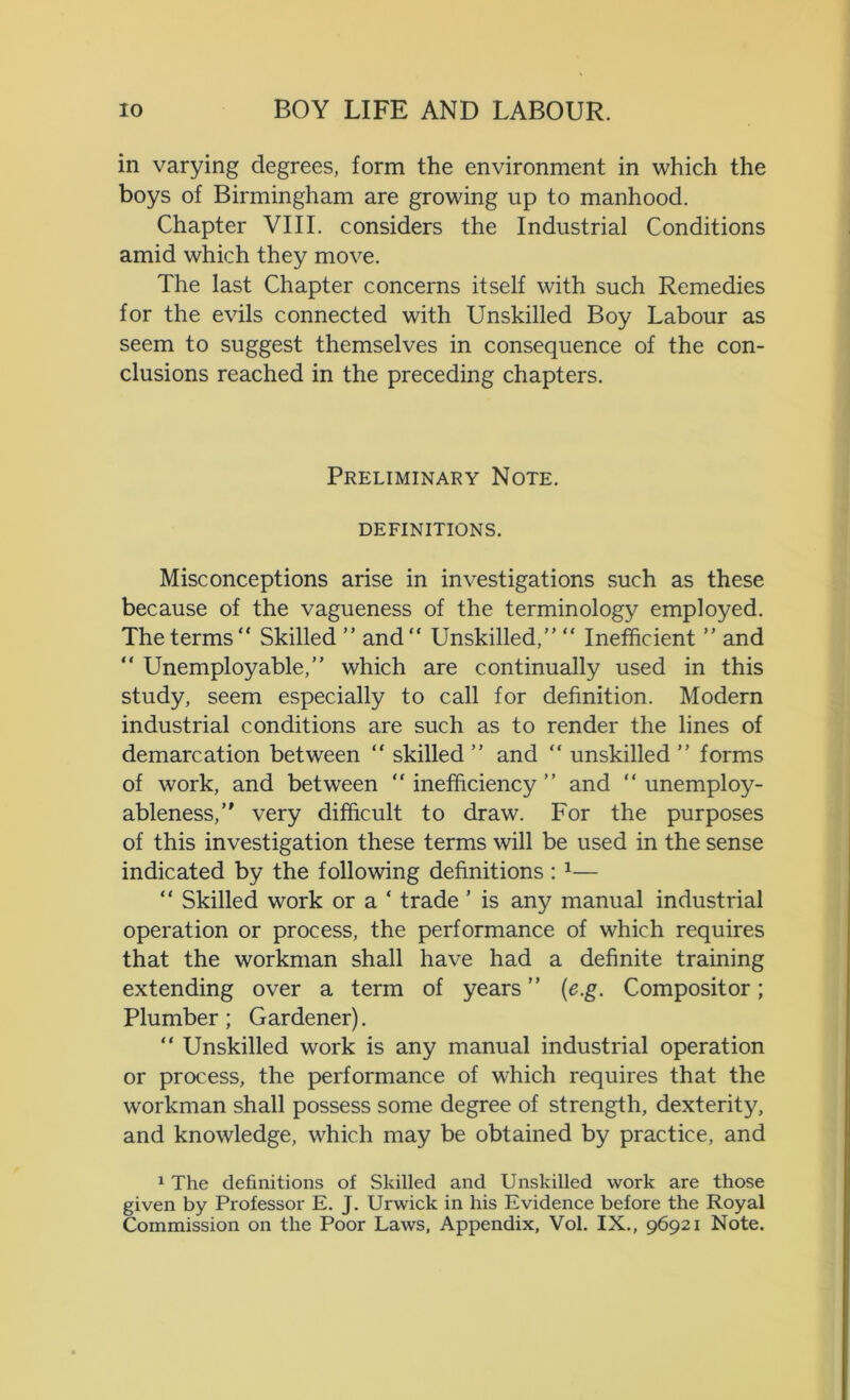 in varying degrees, form the environment in which the boys of Birmingham are growing up to manhood. Chapter VIII. considers the Industrial Conditions amid which they move. The last Chapter concerns itself with such Remedies for the evils connected with Unskilled Boy Labour as seem to suggest themselves in consequence of the con- clusions reached in the preceding chapters. Preliminary Note. DEFINITIONS. Misconceptions arise in investigations such as these because of the vagueness of the terminology employed. The terms Skilled ” and Unskilled,” “ Inefficient ” and  Unemployable,” which are continually used in this study, seem especially to call for definition. Modern industrial conditions are such as to render the lines of demarcation between  skilled ” and  unskilled ” forms of work, and between  inefficiency ” and  unemploy- ableness,” very difficult to draw. For the purposes of this investigation these terms will be used in the sense indicated by the following definitions :1— “ Skilled work or a ‘ trade ’ is any manual industrial operation or process, the performance of which requires that the workman shall have had a definite training extending over a term of years ” (e.g. Compositor; Plumber; Gardener).  Unskilled work is any manual industrial operation or process, the performance of which requires that the workman shall possess some degree of strength, dexterity, and knowledge, which may be obtained by practice, and 1 The definitions of Skilled and Unskilled work are those given by Professor E. J. Urwick in his Evidence before the Royal Commission on the Poor Laws, Appendix, Vol. IX., 96921 Note.