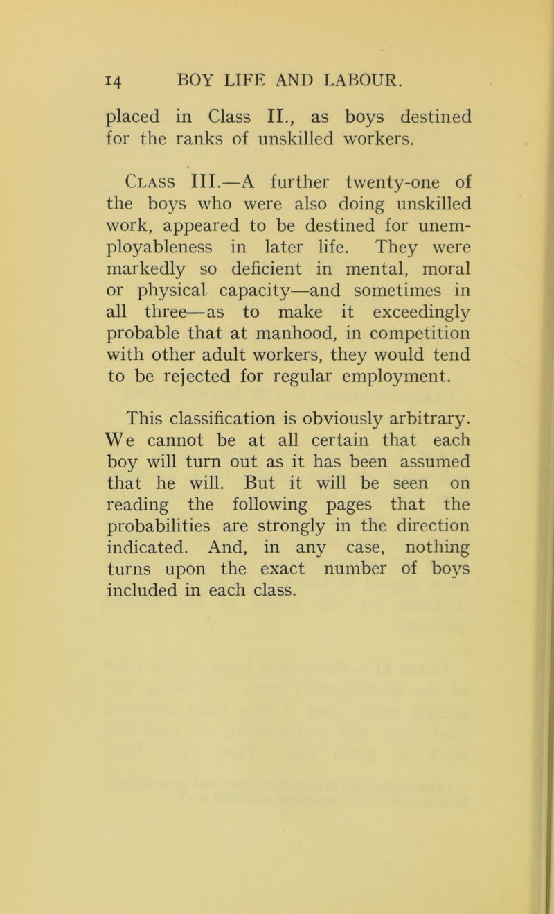 placed in Class II., as boys destined for the ranks of unskilled workers. Class III.—A further twenty-one of the boys who were also doing unskilled work, appeared to be destined for unem- ployableness in later life. They were markedly so deficient in mental, moral or physical capacity—and sometimes in all three—as to make it exceedingly probable that at manhood, in competition with other adult workers, they would tend to be rejected for regular employment. This classification is obviously arbitrary. W e cannot be at all certain that each boy will turn out as it has been assumed that he will. But it will be seen on reading the following pages that the probabilities are strongly in the direction indicated. And, in any case, nothing turns upon the exact number of boys included in each class.