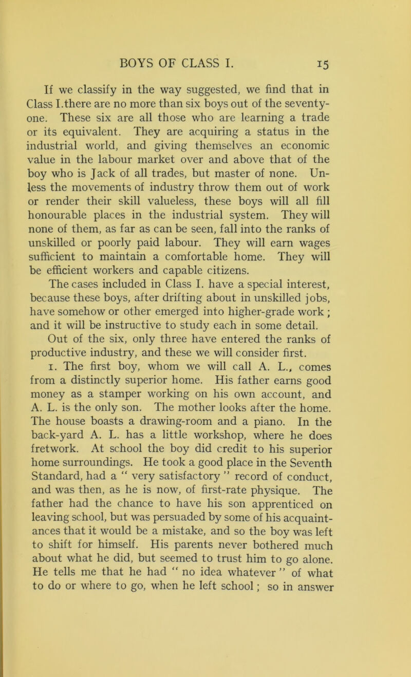 If we classify in the way suggested, we find that in Class I.there are no more than six boys out of the seventy- one. These six are all those who are learning a trade or its equivalent. They are acquiring a status in the industrial world, and giving themselves an economic value in the labour market over and above that of the boy who is Jack of all trades, but master of none. Un- less the movements of industry throw them out of work or render their skill valueless, these boys will all fill honourable places in the industrial system. They will none of them, as far as can be seen, fall into the ranks of unskilled or poorly paid labour. They will earn wages sufficient to maintain a comfortable home. They will be efficient workers and capable citizens. The cases included in Class I. have a special interest, because these boys, after drifting about in unskilled jobs, have somehow or other emerged into higher-grade work ; and it will be instructive to study each in some detail. Out of the six, only three have entered the ranks of productive industry, and these we will consider first. 1. The first boy, whom we will call A. L.t comes from a distinctly superior home. His father earns good money as a stamper working on his own account, and A. L. is the only son. The mother looks after the home. The house boasts a drawing-room and a piano. In the back-yard A. L. has a little workshop, where he does fretwork. At school the boy did credit to his superior home surroundings. He took a good place in the Seventh Standard, had a “ very satisfactory ” record of conduct, and was then, as he is now, of first-rate physique. The father had the chance to have his son apprenticed on leaving school, but was persuaded by some of his acquaint- ances that it would be a mistake, and so the boy was left to shift for himself. His parents never bothered much about what he did, but seemed to trust him to go alone. He tells me that he had “ no idea whatever ” of what to do or where to go, when he left school; so in answer