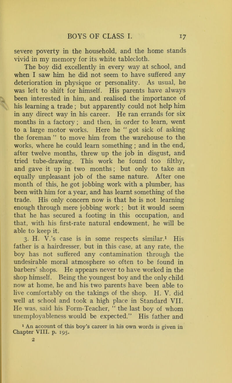 severe poverty in the household, and the home stands vivid in my memory for its white tablecloth. The boy did excellently in every way at school, and when I saw him he did not seem to have suffered any deterioration in physique or personality. As usual, he was left to shift for himself. His parents have always been interested in him, and realised the importance of his learning a trade; but apparently could not help him in any direct way in his career. He ran errands for six months in a factory; and then, in order to learn, went to a large motor works. Here he “ got sick of asking the foreman ” to move him from the warehouse to the works, where he could learn something ; and in the end, after twelve months, threw up the job in disgust, and tried tube-drawing. This work he found too filthy, and gave it up in two months; but only to take an equally unpleasant job of the same nature. After one month of this, he got jobbing work with a plumber, has been with him for a year, and has learnt something of the trade. His only concern now is that he is not learning enough through mere jobbing work ; but it would seem that he has secured a footing in this occupation, and that, with his first-rate natural endowment, he will be able to keep it. 3. H. V.’s case is in some respects similar.1 His father is a hairdresser, but in this case, at any rate, the boy has not suffered any contamination through the undesirable moral atmosphere so often to be found in barbers’ shops. He appears never to have worked in the shop himself. Being the youngest boy and the only child now at home, he and his two parents have been able to live comfortably on the takings of the shop. H. V. did well at school and took a high place in Standard VII. He was, said his Form-Teacher, “ the last boy of whom unemployableness would be expected.” His father and 1 An account of this boy’s career in his own words is given in Chapter VIII. p. 195. 2