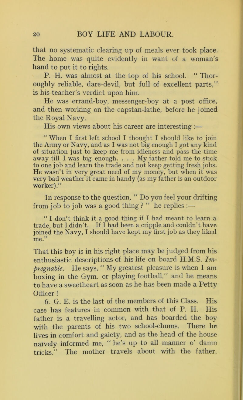 that no systematic clearing up of meals ever took place. The home was quite evidently in want of a woman’s hand to put it to rights. P. H. was almost at the top of his school. “ Thor- oughly reliable, dare-devil, but full of excellent parts,” is his teacher’s verdict upon him. He was errand-boy, messenger-boy at a post office, and then working on the capstan-lathe, before he joined the Royal Navy. His own views about his career are interesting :— “ When I first left school I thought I should like to join the Army or Navy, and as I was not big enough I got any kind of situation just to keep me from idleness and pass the time away till I was big enough. . . . My father told me to stick to one job and learn the trade and not keep getting fresh jobs. He wasn’t in very great need of my money, but when it was very bad weather it came in handy (as my father is an outdoor worker).” In response to the question, “ Do you feel your drifting from job to job was a good thing ? ” he replies :— “ I don’t think it a good thing if I had meant to learn a trade, but I didn’t. If I had been a cripple and couldn’t have joined the Navy, I should have kept my first job as they liked 99 me. That this boy is in his right place may be judged from his enthusiastic descriptions of his life on board H.M.S. Im- pregnable. He says, “ My greatest pleasure is when I am boxing in the Gym. or playing football,” and he means to have a sweetheart as soon as he has been made a Petty Officer ! 6. G. E. is the last of the members of this Class. His case has features in common with that of P. H. His father is a travelling actor, and has boarded the boy with the parents of his two school-chums. There he lives in comfort and gaiety, and as the head of the house naively informed me, “ he’s up to all manner o’ damn tricks.” The mother travels about with the father.