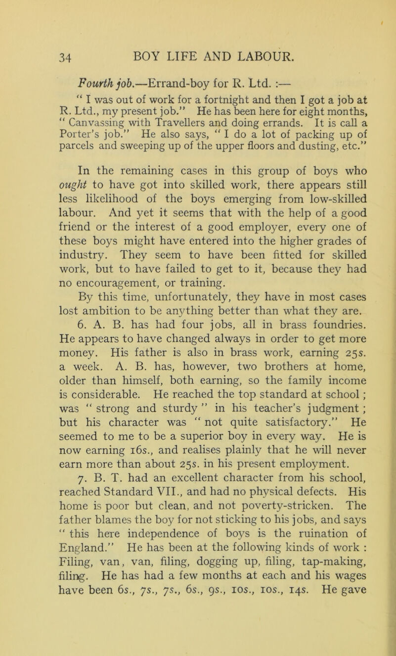 Fourth job.—Errand-boy for R. Ltd. :— “ I was out of work for a fortnight and then I got a job at R. Ltd., my present job.” He has been here for eight months, “ Canvassing with Travellers and doing errands. It is call a Porter’s job.” He also says, “ I do a lot of packing up of parcels and sweeping up of the upper floors and dusting, etc.” In the remaining cases in this group of boys who ought to have got into skilled work, there appears still less likelihood of the boys emerging from low-skilled labour. And yet it seems that with the help of a good friend or the interest of a good employer, every one of these boys might have entered into the higher grades of industry. They seem to have been fitted for skilled work, but to have failed to get to it, because they had no encouragement, or training. By this time, unfortunately, they have in most cases lost ambition to be anything better than what they are. 6. A. B. has had four jobs, all in brass foundries. He appears to have changed always in order to get more money. His father is also in brass work, earning 25s. a week. A. B. has, however, two brothers at home, older than himself, both earning, so the family income is considerable. He reached the top standard at school; was “ strong and sturdy ” in his teacher’s judgment; but his character was “ not quite satisfactory.” He seemed to me to be a superior boy in every way. He is now earning 16s., and realises plainly that he will never earn more than about 25s. in his present employment. 7. B. T. had an excellent character from his school, reached Standard VII., and had no physical defects. His home is poor but clean, and not poverty-stricken. The father blames the boy for not sticking to his jobs, and says “ this here independence of boys is the ruination of England.” He has been at the following kinds of work : Filing, van, van, filing, dogging up, filing, tap-making, filing. He has had a few months at each and his wages have been 6s., 7s., ys., 6s., 9s., 10s., 10s., 14s. He gave