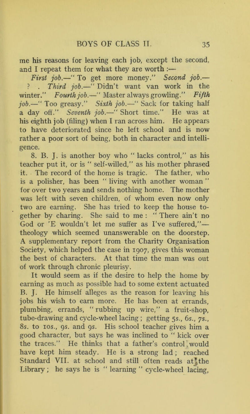me his reasons for leaving each job, except the second, and I repeat them for what they are worth :— First job.—“ To get more money.” Second job.— ? . Third job.—“ Didn’t want van work in the winter.” Fourth job.—” Master always growling.” Fifth job.—“ Too greasy.” Sixth job.—“ Sack for taking half a day off.” Seventh job.—“ Short time.” He was at his eighth job (filing) when I ran across him. He appears to have deteriorated since he left school and is now rather a poor sort of being, both in character and intelli- gence. 8. B. J. is another boy who “ lacks control,” as his teacher put it, or is “ self-willed,” as his mother phrased it. The record of the home is tragic. The father, who is a polisher, has been “ living with another woman ” for over two years and sends nothing home. The mother was left with seven children, of whom even now only two are earning. She has tried to keep the house to- gether by charing. She said to me : “ There ain’t no God or 'E wouldn’t let me suffer as I’ve suffered,”— theology which seemed unanswerable on the doorstep. A supplementary report from the Charity Organisation Society, which helped the case in 1907, gives this woman the best of characters. At that time the man was out of work through chronic pleurisy. It would seem as if the desire to help the home by earning as much as possible had to some extent actuated B. J. He himself alleges as the reason for leaving his jobs his wish to earn more. He has been at errands, plumbing, errands, “ rubbing up wire,” a fruit-shop, tube-drawing and cycle-wheel lacing ; getting 5s., 6s., ys., 8s. to ios., 9s. and 9s. His school teacher gives him a good character, but says he was inclined to “ kick over the traces.” He thinks that a father’s control. would have kept him steady. He is a strong lad ; reached Standard VII. at school and still often reads at’the Library; he says he is “ learning ” cycle-wheel lacing,