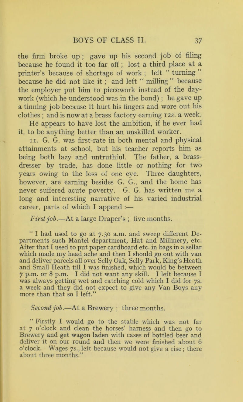 the firm broke up ; gave up his second job of filing because he found it too far off; lost a third place at a printer’s because of shortage of work ; left “ turning ” because he did not like it; and left “ milling ” because the employer put him to piecework instead of the day- work (which he understood was in the bond); he gave up a tinning job because it hurt his fingers and wore out his clothes ; and is now at a brass factory earning 12s. a week. He appears to have lost the ambition, if he ever had it, to be anything better than an unskilled worker. 11. G. G. was first-rate in both mental and physical attainments at school, but his teacher reports him as being both lazy and untruthful. The father, a brass- dresser by trade, has done little or nothing for two years owing to the loss of one eye. Three daughters, however, are earning besides G. G., and the home has never suffered acute poverty. G. G. has written me a long and interesting narrative of his varied industrial career, parts of which I append :— First job.—At a large Draper’s ; five months. “ I had used to go at 7.30 a.m. and sweep different De- partments such Mantel department, Hat and Millinery, etc. After that I used to put paper cardboard etc. in bags in a sellar which made my head ache and then I should go out with van and deliver parcels all over Selly Oak, Selly Park, King’s Heath and Small Heath till I was finished, which would be between 7 p.m. or 8 p.m. I did not want any skill. I left because I was always getting wet and catching cold which I did for 7s. a week and they did not expect to give any Van Boys any more than that so I left.” Second job.—At a Brewer}' ; three months. “ Firstly I would go to the stable which was not far at 7 o’clock and clean the horses’ harness and then go to Brewery and get wagon laden with cases of bottled beer and deliver it on our round and then we were finished about 6 o’clock. Wages 7s., left because would not give a rise; there about three months.”