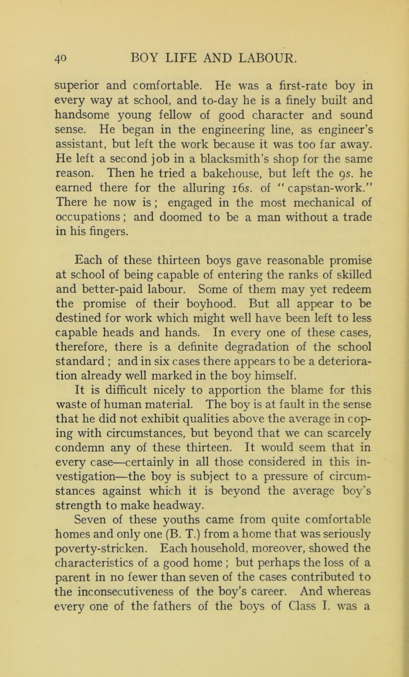 superior and comfortable. He was a first-rate boy in every way at school, and to-day he is a finely built and handsome young fellow of good character and sound sense. He began in the engineering line, as engineer’s assistant, but left the work because it was too far away. He left a second job in a blacksmith’s shop for the same reason. Then he tried a bakehouse, but left the 9s. he earned there for the alluring 16s. of “ capstan-work.” There he now is; engaged in the most mechanical of occupations; and doomed to be a man without a trade in his fingers. Each of these thirteen boys gave reasonable promise at school of being capable of entering the ranks of skilled and better-paid labour. Some of them may yet redeem the promise of their boyhood. But all appear to be destined for work which might well have been left to less capable heads and hands. In every one of these cases, therefore, there is a definite degradation of the school standard ; and in six cases there appears to be a deteriora- tion already well marked in the boy himself. It is difficult nicely to apportion the blame for this waste of human material. The boy is at fault in the sense that he did not exhibit qualities above the average in cop- ing with circumstances, but beyond that we can scarcely condemn any of these thirteen. It would seem that in every case—certainly in all those considered in this in- vestigation—the boy is subject to a pressure of circum- stances against which it is beyond the average boy’s strength to make headway. Seven of these youths came from quite comfortable homes and only one (B. T.) from a home that was seriously poverty-stricken. Each household, moreover, showed the characteristics of a good home ; but perhaps the loss of a parent in no fewer than seven of the cases contributed to the inconsecutiveness of the boy’s career. And whereas every one of the fathers of the boys of Class I. was a