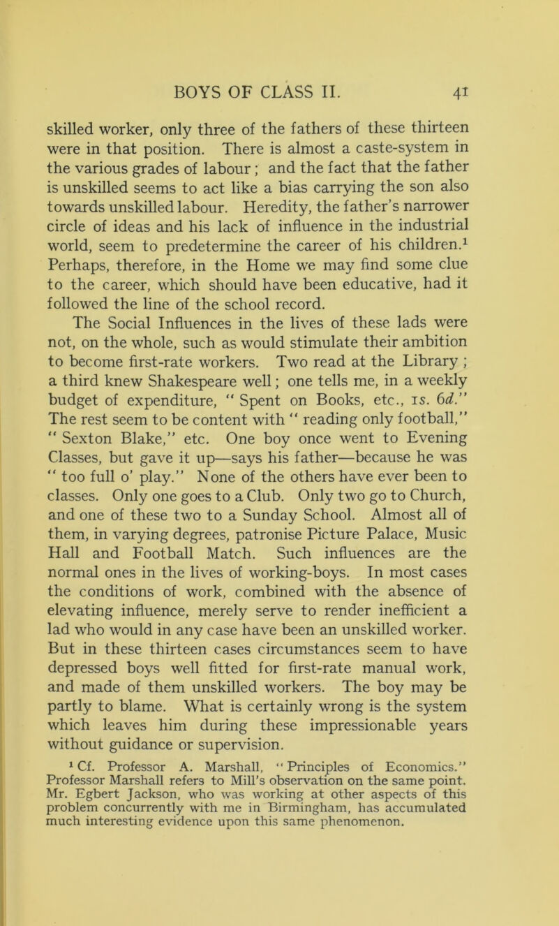 skilled worker, only three of the fathers of these thirteen were in that position. There is almost a caste-system in the various grades of labour; and the fact that the father is unskilled seems to act like a bias carrying the son also towards unskilled labour. Heredity, the father’s narrower circle of ideas and his lack of influence in the industrial world, seem to predetermine the career of his children.1 Perhaps, therefore, in the Home we may find some clue to the career, which should have been educative, had it followed the line of the school record. The Social Influences in the lives of these lads were not, on the whole, such as would stimulate their ambition to become first-rate workers. Two read at the Library ; a third knew Shakespeare well; one tells me, in a weekly budget of expenditure, “ Spent on Books, etc., is. 6d.” The rest seem to be content with “ reading only football,” “ Sexton Blake,” etc. One boy once went to Evening Classes, but gave it up—says his father—because he was “ too full o’ play.” None of the others have ever been to classes. Only one goes to a Club. Only two go to Church, and one of these two to a Sunday School. Almost all of them, in varying degrees, patronise Picture Palace, Music Hall and Football Match. Such influences are the normal ones in the lives of working-boys. In most cases the conditions of work, combined with the absence of elevating influence, merely serve to render inefficient a lad who would in any case have been an unskilled worker. But in these thirteen cases circumstances seem to have depressed boys well fitted for first-rate manual work, and made of them unskilled workers. The boy may be partly to blame. What is certainly wrong is the system which leaves him during these impressionable years without guidance or supervision. 1 Cf. Professor A. Marshall, “ Principles of Economics.” Professor Marshall refers to Mill’s observation on the same point. Mr. Egbert Jackson, who was working at other aspects of this problem concurrently with me in Birmingham, has accumulated much interesting evidence upon this same phenomenon.