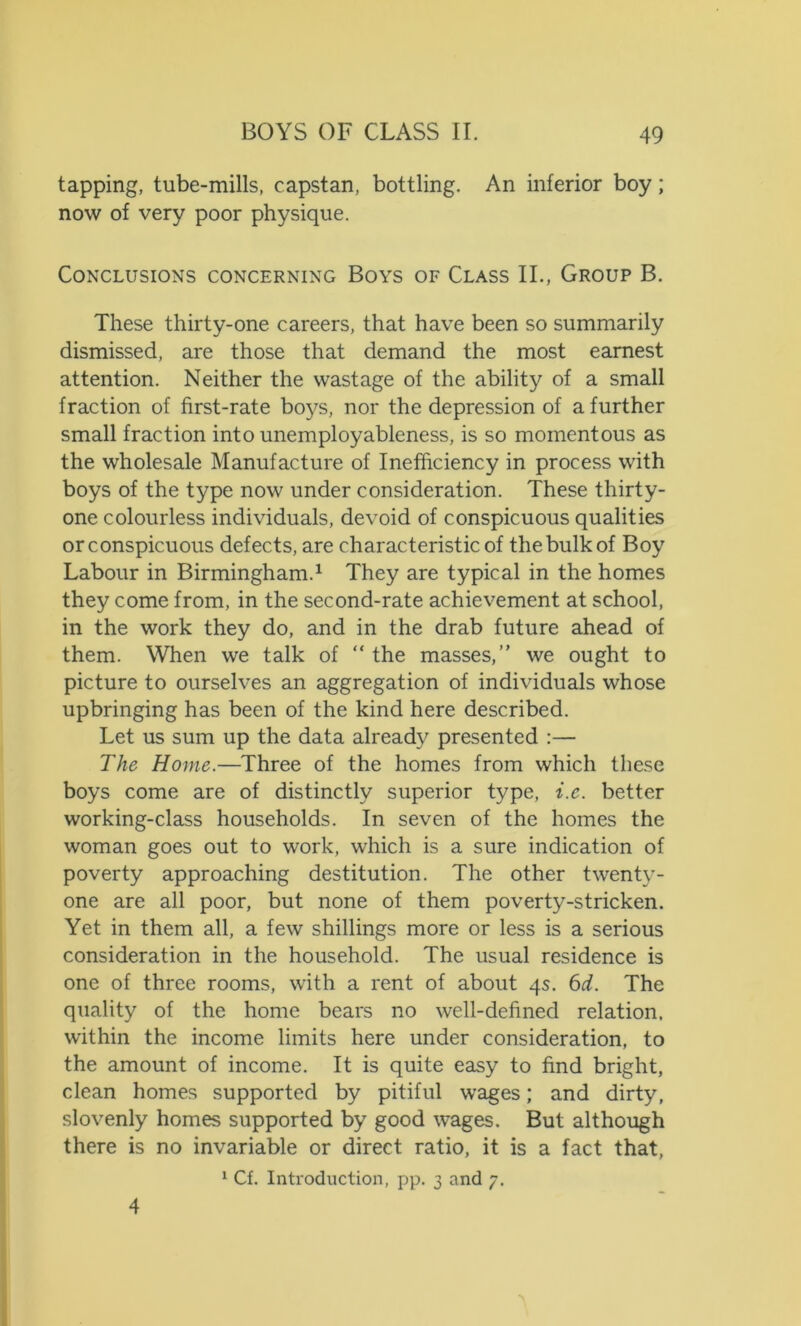 tapping, tube-mills, capstan, bottling. An inferior boy; now of very poor physique. Conclusions concerning Boys of Class II., Group B. These thirty-one careers, that have been so summarily dismissed, are those that demand the most earnest attention. Neither the wastage of the ability of a small fraction of first-rate boys, nor the depression of a further small fraction into unemployableness, is so momentous as the wholesale Manufacture of Inefficiency in process with boys of the type now under consideration. These thirty- one colourless individuals, devoid of conspicuous qualities or conspicuous defects, are characteristic of the bulk of Boy Labour in Birmingham.1 They are typical in the homes they come from, in the second-rate achievement at school, in the work they do, and in the drab future ahead of them. When we talk of “ the masses,” we ought to picture to ourselves an aggregation of individuals whose upbringing has been of the kind here described. Let us sum up the data already presented :— The Home.—Three of the homes from which these boys come are of distinctly superior type, i.c. better working-class households. In seven of the homes the woman goes out to work, which is a sure indication of poverty approaching destitution. The other twenty- one are all poor, but none of them poverty-stricken. Yet in them all, a few shillings more or less is a serious consideration in the household. The usual residence is one of three rooms, with a rent of about 4s. 6d. The quality of the home bears no well-defined relation, within the income limits here under consideration, to the amount of income. It is quite easy to find bright, clean homes supported by pitiful wages; and dirty, slovenly homes supported by good wages. But although there is no invariable or direct ratio, it is a fact that, 1 Cf. Introduction, pp. 3 and 7. 4